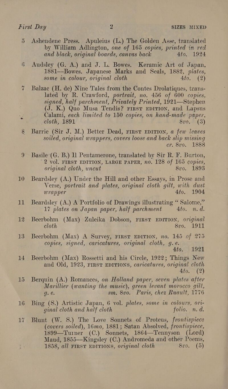 5 Ashendene Press. Apuleius (L.) The Golden Asse, translated by William Adlington, one of 165 copies, printed wn red and black, original boards, canvas back 4to. 1924 § Audsley (G. A.) and J. L. Bowes. Keramie Art of Japan, 1881—Bowes. Japanese Marks and Seals, 1882, pilates, some in colour, original cloth 4io. (2) 7 Balzac (H. de) Nine Tales from the Contes Drolatiques, trans- lated by R. Crawford, portrait, no. 456 of 600 copies, signed, half parchment, Privately Printed, 1921—Stephen (J. K.) Quo Musa Tendis? FIRST EDITION, and Lapsus Calami, each limited to 150 copies, on hand-made paper, cloth, 1891 8vo. (3) 8 Barrie (Sir J. M.) Better Dead, First EDITION, a few leaves soiled, original wrappers, covers loose and back slip missing cr. 8vo. 1888 9 Basile (G. B.) Il Pentamerone, translated by Sir R. F. Burton, ' 2 vol. FIRST EDITION, LARGE PAPER, no. 128 of 165 copies, original cloth, uncut 8vo. 1893 10 Beardsley (A.) Under the Hill and other Essays, in Prose and Verse, portrait and plates, original cloth gilt, with dusi wrapper 4to. 1904 11 Beardsley (A.) A Portfolio of Drawings illustrating “ Salome,” 17 plates on Japan paper, half parchment Ato. nd. 12 Beerbohm (Max) Zuleika Dobson, FIRST EDITION, original cloth 8vo. 1911 13. Beerbohm (Max) A Survey, FIRST EDITION, no. 145 of 275 copies, signed, caricatures, original cloth, 9. é. 4to. 1921 14 Beerbohm (Max) Rossetti and his Circle, 1922; Things New and Old, 1923, FIRST EDITIONS, caricatures, original cloth 4to. (2) 15 Berquin (A.) Romances, on Holland paper, seven plates after Marillier (wanting the music), green levant morocco gilt, g. @. sm. 8vo. Paris, chez Ruault, 1776 16 Bing (S.) Artistic Japan, 6 vol. plates, some in colours, ori- ginal cloth and half cloth folio. n.d. 17 Blunt (W. 8S.) The Love Sonnets of Proteus, frontispiece (covers soiled), 16mo, 1881; Satan Absolved, frontispiece, 1899—Tuiner (C.) Sonnets, 1864—Tennyson (Lord) Maud, 1855—Kingsley (C.) Andromeda and other Poems, 1858, all FIRST EDITIONS, original cloth 8vo. (5)