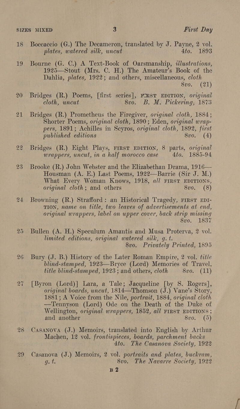 jt oe) Boccaccio (G.) The Decameron, translated by J. Payne, 2 vol. plates, watered silk, uncut Ato. 1893 19 Bourne (G. C.) A Text-Book of Oarsmanship, illustrations, 1925—Stout (Mrs. C. H.) The Amateur’s Book of the Dahha, plates, 1922; and others, miscellaneous, cloth 8v0. (21) 20 Bridges (R.) Poems, [first series], F-RST EDITION, original cloth, uncut 8vo. B. M. Pickering; 1873 21 Bridges (R.) Prometheus the Firegiver, original cloth, 1884; Shorter Poems, original cloth, 1890; Eden, original wrap- pers, 1891; Achilles in Scyros, original cloth, 1892, first published editions 8v0. (4) 22 Bridges (R.) Eight Plays, First EDITION, 8 parts, original wrappers, uncut, in a half morocco case 4to. 1885-94 23 Brooke (R.) John Webster and the Elizabethan Drama, 1916— Housman (A. E.) Last Poems, 1922—Barrie (Sir J. M.) What Every Woman Knows, 1918, a// FIRST EDITIONS, original cloth; and others 8vo. (8) 24 Browning (R.) Strafford: an Historical Tragedy, FIRST EDI- TION, name on title, two leaves of advertisements at end, original wrappers, label on upper cover, back strip missing 8vo. 1837 Bullen (A. H.) Speculum Amantis and Musa Proterva, 2 vol. limited editions, original watered silk, q. t. 8vo. Privately Printed, 1895 26 Bury (J. B.) History of the Later Roman Empire, 2 vol. title blind-stamped, 1923—Bryce (Lord) Memories of Travel, title blind-stamped, 1923 ; and others, cloth 8vo. (11) ww Ot 2% [Byron (Lord)] Lara, a Tale; Jacqueline [by S. Rogers], original boards, uncut, 1814—Thomson (J.) Vane’s Story, 1881; A Voice from the Nile, portrait, 1884, original cloth —Tennyson (Lord) Ode on the Death of the Duke of Wellington, original. wrappers, 1852, all FIRST EDITIONS ; and another 8vo. (5) 28 CASANOVA (J.) Memoirs, translated into English by Arthur Machen, 12 vol. frontispieces, boards, parchment backs 4to. The Casanova Society, 1922 29 Casanova (J.) Memoirs, 2 vol. portraits and. plates, buckram, g. t. 8v0. The Navarre Society, 1922 B 2