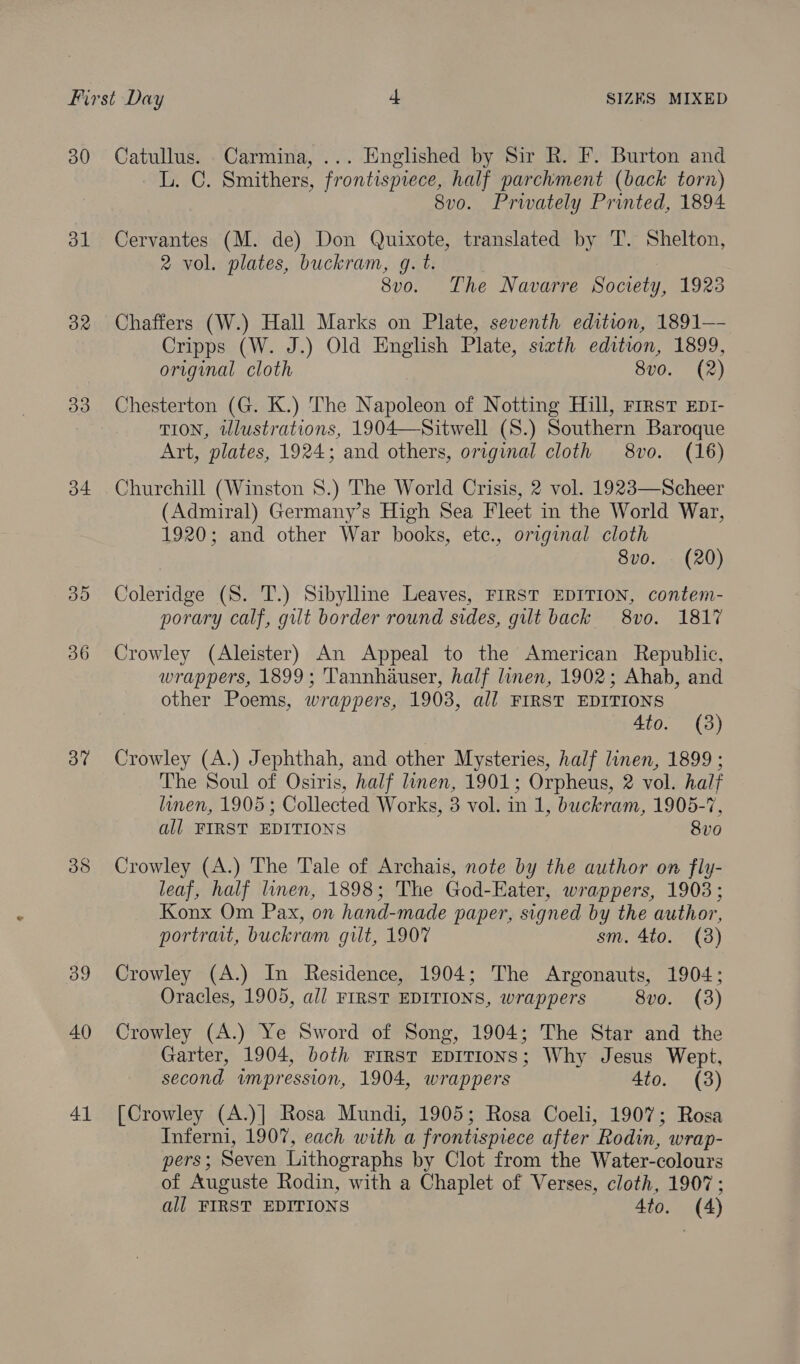 30 al 32 33 34 30 36 3” 38 39 40 41 Catullus. Carmina, ... Englished by Sir R. F. Burton and L. C. Smithers, frontispiece, half parchment (back torn) 8vo. Prwately Printed, 1894 Cervantes (M. de) Don Quixote, translated by T. Shelton, 2 vol. plates, buckram, g. t. | 2 8vo. The Navarre Society, 1923 Chaffers (W.) Hall Marks on Plate, seventh edition, 1891—- Cripps (W. J.) Old English Plate, sixth edition, 1899, original cloth 8v0. (2) Chesterton (G. K.) The Napoleon of Notting Hill, First EpI- TION, tllustrations, 1904—Sitwell (S.) Southern Baroque Art, plates, 1924; and others, original cloth 8vo. (16) Churchill (Winston 8.) The World Crisis, 2 vol. 1923—Scheer (Admiral) Germany’s High Sea Fleet in the World War, 1920; and other War books, ete., original cloth 8vo. (20) Coleridge (S. T.) Sibylline Leaves, FIRST EDITION, contem- porary calf, gilt border round sides, gilt back 8vo. 1817 Crowley (Aleister) An Appeal to the American Republic, wrappers, 1899; Tannhauser, half linen, 1902; Ahab, and other Poems, wrappers, 1903, all FIRST EDITIONS 4to. (3) Crowley (A.) Jephthah, and other Mysteries, half linen, 1899 ; The Soul of Osiris, half linen, 1901; Orpheus, 2 vol. half linen, 1905; Collected Works, 3 vol. in 1, buckram, 1905-7, all FIRST EDITIONS 8v0 Crowley (A.) The Tale of Archais, note by the author on fly- leaf, half linen, 1898; The God-Eater, wrappers, 1903; Konx Om Pax, on hand-made paper, signed by the author, portrait, buckram guilt, 1907 sm. 4to. (3) Crowley (A.) In Residence, 1904; The Argonauts, 1904; Oracles, 1905, all FIRST EDITIONS, wrappers 8vo. (3) Crowley (A.) Ye Sword of Song, 1904; The Star and the Garter, 1904, both FIRST EDITIONS; Why Jesus Wept, second impression, 1904, wrappers 4to. (3) [Crowley (A.)] Rosa Mundi, 1905; Rosa Coeli, 1907; Rosa Inferni, 1907, each with a frontispiece after Rodin, wrap- pers; Seven Lithographs by Clot from the Water-colours of Auguste Rodin, with a Chaplet of Verses, cloth, 1907;