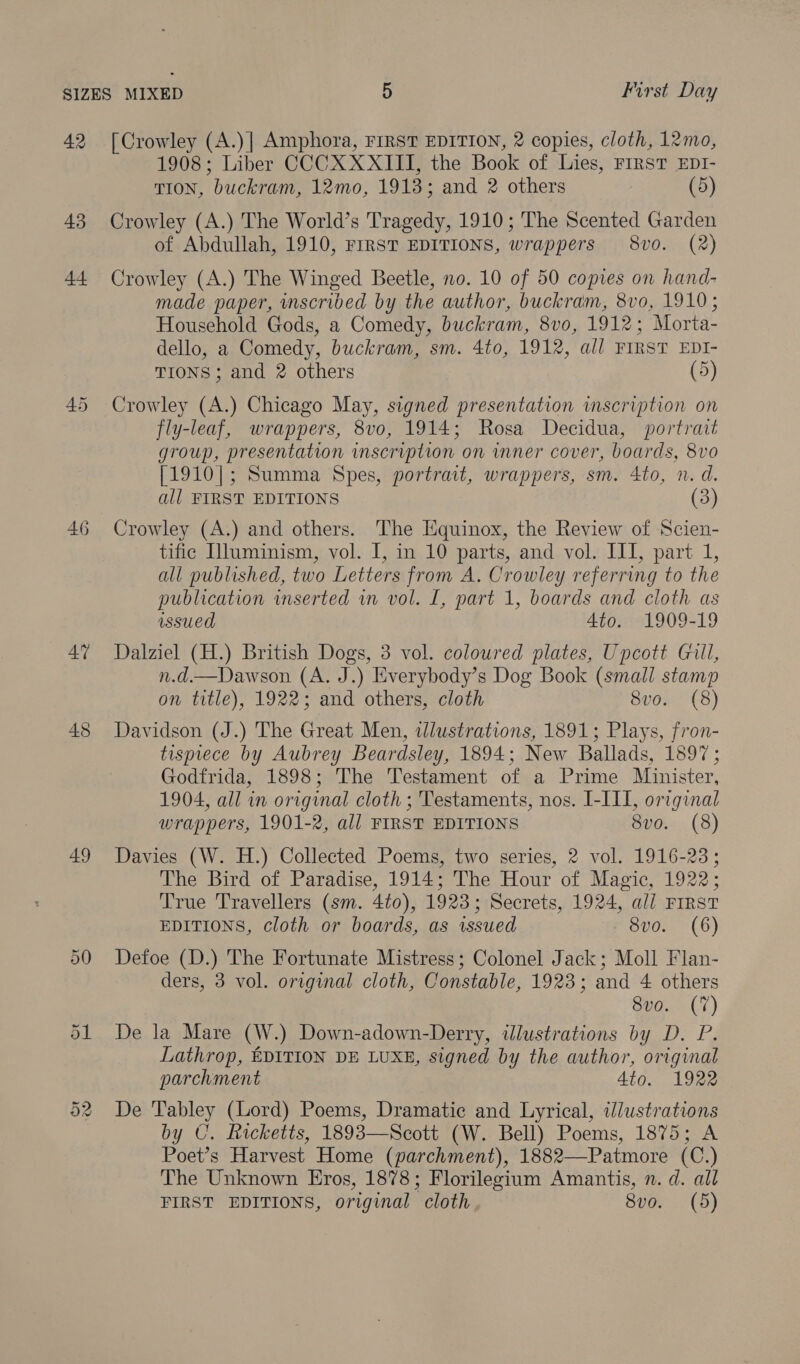42 43 44 46 4” 49 Or Oo [Crowley (A.)| Amphora, FIRST EDITION, 2 copies, cloth, 12mo, 1908; Liber CCCX XXIII, the Book of Lies, FIRST EpI- TION, buckram, 12mo, 1918; and 2 others (5) Crowley (A.) The World’s Tragedy, 1910; The Scented Garden of Abdullah, 1910, FIRST EDITIONS, wrappers 8vo. (2) Crowley (A.) The Winged Beetle, no. 10 of 50 copies on hand- made paper, nscribed by the author, buckram, 8vo, 1910; Household Gods, a Comedy, buckram, 8vo, 1912; Morta- dello, a Comedy, buckram, sm. 4to, 1912, all FIRST EDI- TIONS; and 2 others (5) Crowley (A.) Chicago May, signed presentation inscription on fly-leaf, wrappers, 8vo, 1914; Rosa Decidua, portrait group, presentation inscription on inner cover, boards, 8vo [1910]; Summa Spes, portrait, wrappers, sm. 4to, n. d. all FIRST EDITIONS (3) Crowley (A.) and others. The Equinox, the Review of Scien- tific Illuminism, vol. I, in 10 parts, and vol. III, part 1, all published, two Letters from A. Crowley referring to the publication inserted in vol. [, part 1, boards and cloth as issued 4to. 1909-19 Dalziel (H.) British Dogs, 3 vol. coloured plates, Upcott Gill, n.d.—Dawson (A. J.) Everybody’s Dog Book (small stamp on title), 1922; and others, cloth 8vo. (8) Davidson (J.) The Great Men, ilustrations, 1891; Plays, fron- tisprece by Aubrey Beardsley, 1894; New Ballads, 1897; Godfrida, 1898; The Testament of a Prime Minister, 1904, all in original cloth ; Testaments, nos. I-III, original wrappers, 1901-2, all FIRST EDITIONS 8vo. (8) Davies (W. H.) Collected Poems, two series, 2 vol. 1916-23; The Bird of Paradise, 1914; The Hour of Magic, 1922; True Travellers (sm. 4to), 1923; Secrets, 1924, ali FIRST EDITIONS, cloth or boards, as issued Svo. (6) Defoe (D.) The Fortunate Mistress; Colonel Jack; Moll Flan- ders, 3 vol. original cloth, Constable, 1923; and 4 others 8vo. (7) De la Mare (W.) Down-adown-Derry, illustrations by D. P. Lathrop, EDITION DE LUXE, signed by the author, original parchment Ato. 1922 De Tabley (Lord) Poems, Dramatic and Lyrical, illustrations by C. Ricketts, 1893—Scott (W. Bell) Poems, 1875; A Poet’s Harvest Home (parchment), 1882—Patmore (C.) The Unknown Eros, 1878; Florilegium Amantis, n. d. all