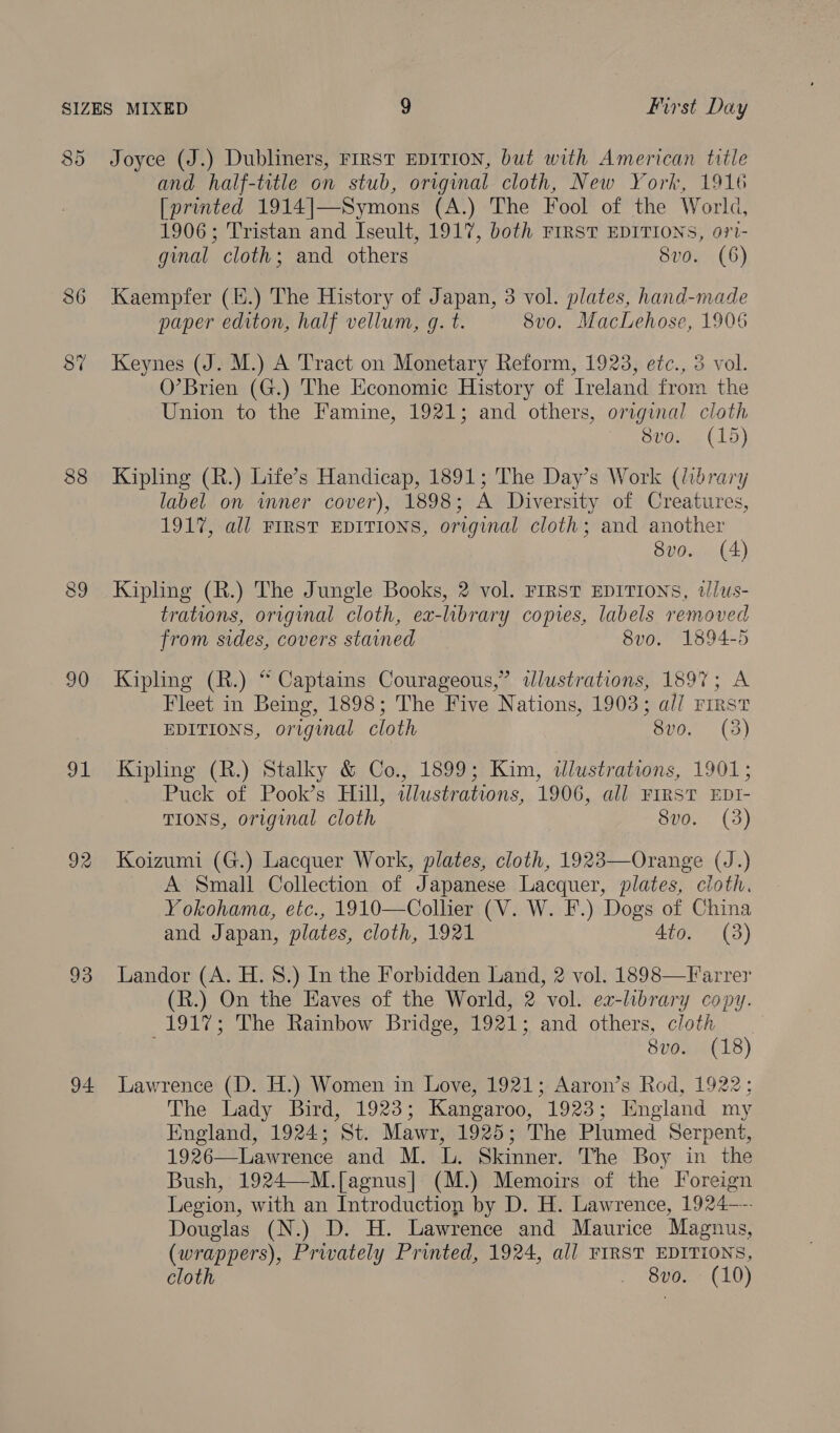 8 Ct Joyce (J.) Dubliners, FIRST EDITION, but with American title and half-title on stub, original cloth, New York, 1916 [printed 1914|—Symons (A.) The Fool of the World, 1906; Tristan and Iseult, 1917, both FIRST EDITIONS, ori- ginal cloth; and others 8vo. (6) 86 Kaempfer (H.) The History of Japan, 3 vol. plates, hand-made paper editon, half vellum, g. t. 8v0. MacLehose, 1906 8% Keynes (J. M.) A Tract on Monetary Reform, 1923, etc., 3 vol. O’Brien (G.) The Economic History of Ireland from the Union to the Famine, 1921; and others, original cloth 8vo. (15) 88 Kipling (R.) Life’s Handicap, 1891; The Day’s Work (library label on inner cover), 1898; A Diversity of Creatures, 1917, all FIRST EDITIONS, original cloth; and another 8vo. (4) 89 Kipling (R.) The Jungle Books, 2 vol. First EDITIONS, illws- trations, original cloth, ex-library copies, labels removed from sides, covers stained 8vo. 1894-5 90 Kipling (R.) “ Captains Courageous,” ddlustrations, 1897; A Fleet in Being, 1898; The Five Nations, 1903; al/ rirst EDITIONS, original cloth 8v0. (3) 91 Kipling (R.) Stalky &amp; Co., 1899; Kim, ilustrations, 1901; Puck of Pook’s Hill, ilustrations, 1906, all FIRST EDtI- TIONS, original cloth 8vo. (3) 92 Koizumi (G.) Lacquer Work, plates, cloth, 1923—Orange (J.) A Small Collection of Japanese Lacquer, plates, cloth. Yokohama, etc., 1910—Collier (V. W. F.) Dogs of China and Japan, plates, cloth, 1921 4to. (3) 93 Landor (A. H. 8.) In the Forbidden Land, 2 vol. 1898—Farrer (R.) On the Haves of the World, 2 vol. ex-library copy. 1917; The Rainbow Bridge, 1921; and others, cloth 8vo. (18) 94 Lawrence (D. H.) Women in Love, 1921; Aaron’s Rod, 1922; The Lady Bird, 1923; Kangaroo, 1923; England my England, 1924; St. Mawr, 1925; The Plumed Serpent, 1926—Lawrence and M. L. Skinner. The Boy in the Bush, 1924—M.[agnus|] (M.) Memoirs of the Foreign Legion, with an Introduction by D. H. Lawrence, 1924—. Douglas (N.) D. H. Lawrence and Maurice Magnus, (wrappers), Privately Printed, 1924, all FIRST EDITIONS,