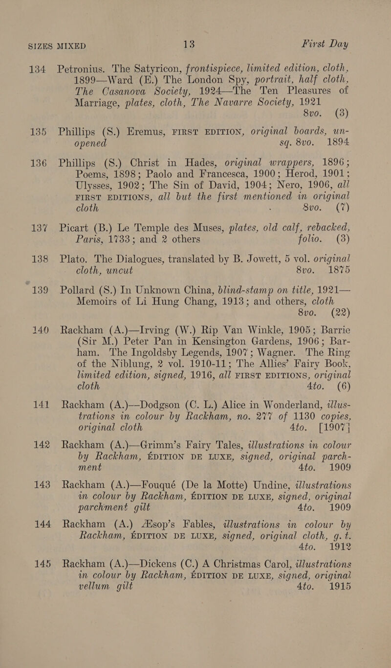 137 138 139 140 141 142 143 144 145 1899—-Ward (H.) The London Spy, portrait, half cloth, The Casanova Society, 1924—The Ten Pleasures of Marriage, plates, cloth, The Navarre Society, 1921 8vo. (3) Phillips (S.) Eremus, FIRST EDITION, original boards, un- opened sq. v0, . 1894. Phillips (S.) Christ in Hades, original wrappers, 1896; Poems, 1898; Paolo and Francesca, 1900; Herod, 1901; Ulysses, 1902; The Sin of David, 1904; Nero, 1906, all FIRST EDITIONS, all but the first mentioned in origynal cloth Sid. o(¢) Picart (B.) Le Temple des Muses, plates, old calf, rebacked, Paris, 1733; and 2 others folio. (8) Plato. The Dialogues, translated by B. Jowett, 5 vol. original cloth, uncut 8vo. 1875 Pollard (S.) In Unknown China, blind-stamp on title, 1921— Memoirs of Li Hung Chang, 1913; and others, cloth 8vo. (22) Rackham (A.)—Irving (W.) Rip Van Winkle, 1905; Barrie (Sir M.) Peter Pan in Kensington Gardens, 1906; Bar- ham. The Ingoldsby Legends, 1907; Wagner. The Ring of the Niblung, 2 vol. 1910-11; The Allies’ Fairy Book, limited edition, signed, 1916, all FIRST EDITIONS, original cloth Ato. (6) Rackham (A.)——-Dodgson (C. L.) Alice in Wonderland, illus- trations in colour by Rackham, no. 2%7 of 1130 copies, original cloth Ato. [1907 Rackham (A.)—Grimm’s Fairy Tales, wlustrations in colour by Rackham, EDITION DE LUXE, signed, original parch- ment 4to. 1909 Rackham (A.)—Fouqué (De la Motte) Undine, illustrations wm colour by Rackham, EDITION DE LUXE, signed, original parchment gilt Ato. 1909 Rackham (A.) Aisop’s Fables, «dlustrations in colour by Rackham, EDITION DE LUXE, signed, original cloth, g. t. 4to. 1912 Rackham (A.)—Dickens (C.) A Christmas Carol, illustrations in colour by Rackham, EDITION DE LUXE, signed, original vellum gilt 4to. 1915