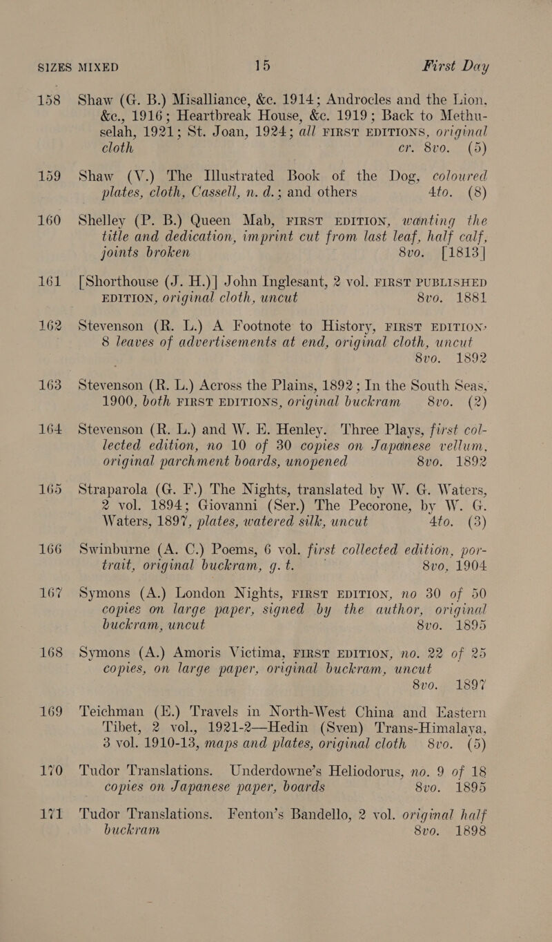 159 160 163 164 165 166 167 168 169 &amp;e., 1916; Heartbreak House, &amp;c. 1919; Back to Methu- selah, 1921; St. Joan, 1924; all FIRST EDITIONS, original cloth Ch BUOn LO} Shaw (V.) The Illustrated Book of the Dog, coloured plates, cloth, Cassell, n. d.; and others 4to. (8) Shelley (P. B.) Queen Mab, FIRST EDITION, wanting the title and dedication, imprint cut from last leaf, half calf, joints broken 8vo. [1813] [Shorthouse (J. H.)] John Inglesant, 2 vol. FIRST PUBLISHED EDITION, original cloth, uncut 8vo. 1881 Stevenson (R. L.) A Footnote to History, FIRST EDITION: 8 leaves of advertisements at end, original cloth, uncut 8v0. 1892 Stevenson (R. L.) Across the Plains, 1892; In the South Seas, 1900, both FIRST EDITIONS, original buckram —8vo. (2) Stevenson (R. L.) and W. E. Henley. Three Plays, first col- lected edition, no 10 of 30 copies on Japanese vellum, original parchment boards, unopened 8vo. 1892 Straparola (G. F.) The Nights, translated by W. G. Waters, 2 vol. 1894; Giovanni (Ser.) The Pecorone, by W. G. Waters, 1897, plates, watered silk, uncut 4to. (3) Swinburne (A. C.) Poems, 6 vol. first collected edition, por- trait, original buckram, g. t. 8vo, 1904 Symons (A.) London Nights, FIRST EDITION, no 30 of 50 copies on large paper, signed by the author, original buckram, uncut 8vo. 1895 Symons (A.) Amoris Victima, FIRST EDITION, no. 22 of 25 copies, on large paper, original buckram, uncut 8vo. 1897 Teichman (I.) Travels in North-West China and Eastern Tibet, 2 vol., 1921-2—Hedin (Sven) Trans-Himalaya, 3 vol. 1910-13, maps and plates, original cloth 8vo. (5) Tudor Translations. Underdowne’s Heliodorus, no. 9 of 18 copies on Japanese paper, boards 8vo. 1895 Tudor Translations. Fenton’s Bandello, 2 vol. original half buckram 8vo. 1898