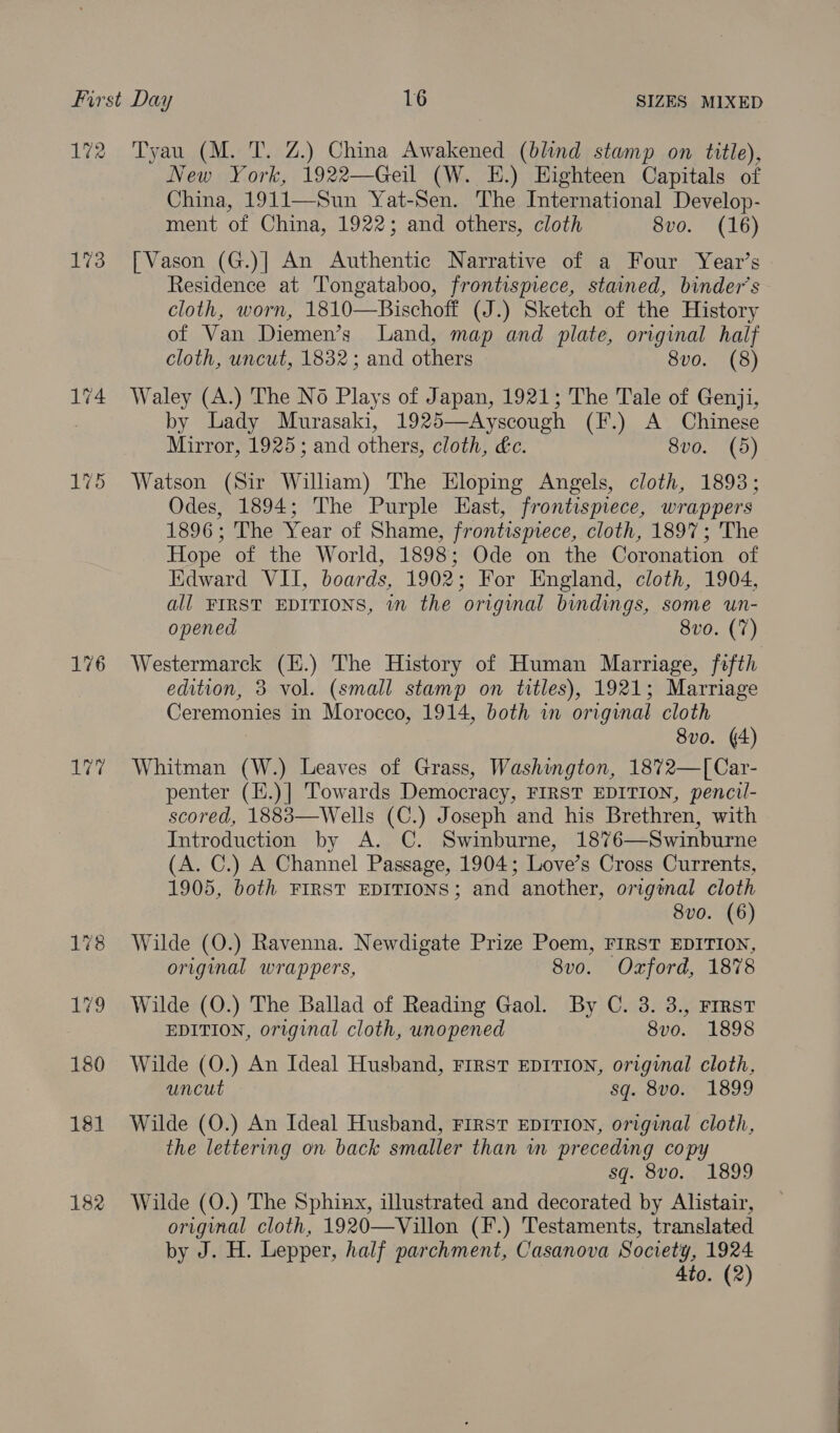 172 173 176 ie 178 179 180 181 182 Tyau (M. T. Z.) China Awakened (blind stamp on title), New York, 1922—Geil (W. E.) Eighteen Capitals of China, 1911—Sun Yat-Sen. The International Develop- ment of China, 1922; and others, cloth 8vo. (16) [Vason (G.)] An Authentic Narrative of a Four Year’s Residence at Tongataboo, frontispiece, stained, binder’s cloth, worn, 1810—Bischoff (J.) Sketch of the History of Van Diemen’s Land, map and plate, original half cloth, uncut, 1832; and others 8vo. (8) Waley (A.) The No Plays of Japan, 1921; The Tale of Genji, by Lady Murasaki, 1925—Ayscough (F.) A Chinese Mirror, 1925; and others, cloth, &amp;c. 8vo. (5) Watson (Sir William) The Eloping Angels, cloth, 1893; Odes, 1894; The Purple East, frontispiece, wrappers 1896; The Year of Shame, frontispiece, cloth, 1897; The Hope of the World, 1898; Ode on the Coronation of Kidward VII, boards, 1902; For England, cloth, 1904, all FIRST EDITIONS, wn the original bindings, some un- opened 8vo. (7) Westermarck (H.) The History of Human Marriage, fefth edition, 3 vol. (small stamp on titles), 1921; Marriage Ceremonies in Morocco, 1914, both in original cloth 8vo. (4) Whitman (W.) Leaves of Grass, Washington, 1872—[Car- penter (H.)] Towards Democracy, FIRST EDITION, pencil- scored, 1883—Wells (C.) Joseph and his Brethren, with Introduction by A. C. Swinburne, 1876—Swinburne (A. C.) A Channel Passage, 1904; Love’s Cross Currents, 1905, both FIRST EDITIONS; and another, origonal cloth 8vo. (6) Wilde (O.) Ravenna. Newdigate Prize Poem, FIRST EDITION, original wrappers, 8vo. Oxford, 1878 Wilde (O.) The Ballad of Reading Gaol. By C. 3. 3., First EDITION, original cloth, unopened 8vo. 1898 Wilde (O.) An Ideal Husband, First EDITION, original cloth, uncut sq. 8vo. 1899 Wilde (O.) An Ideal Husband, FIRST EDITION, original cloth, the lettering on back smaller than wm preceding copy sq. 8vo. 1899 Wilde (O.) The Sphinx, illustrated and decorated by Alistair, original cloth, 1920—Villon (F.) Testaments, translated by J. H. Lepper, half parchment, Casanova Society, 1924 4to. (2)