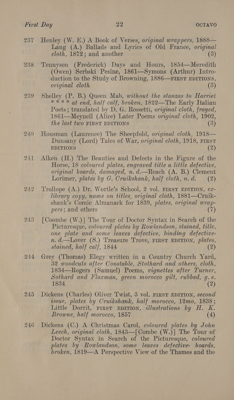 R30 AAI aA2 244 245 ras) pos on) Henley (W. E.) A Book of Verses, original wrappers, 1888— Lang (A.) Ballads and Lyrics of Old France, origmal cloth, 1872; and another (3) Tennyson (Frederick) Days and Hours, 1854—Meredith (Owen) Serbski Pesine, 1861—Symons (Arthur). Intro- duction to the Study of Browning, 1886—¥FIRST EDITIONS, original cloth (3) Shelley (P. B.) Queen Mab, without the stanzas to Harriet * ee * at end, half calf, broken, 1822—The Early Italian Poets; translated by D. G. Rossetti, original cloth, frayed, 1861—Meynell (Alice) Later Poems original cloth, 1902, the last two FIRST EDITIONS (3) Housman (Laurence) The Sheepfold, original cloth, 1918— Dunsany (Lord) Tales of War, original cloth, 1918, First EDITIONS (2) Alken (H.) The Beauties and Defects in the Figure of the Horse, 18 coloured plates, engraved title a little defectwe, original boards, damaged, n. d.—Reach (A. B.) Clement Lorimer, plates by G. Cruikshank, half cloth, n.d. (2) Trollope (A.) Dr. Wortle’s School, 2 vol. FIRST EDITION, ez- library copy, name on titles, original cloth, 1881—Cruik- shank’s Comic Almanack for 1839, plates, original wrap- pers; and others (7) [Coombe (W.)| The Tour of Doctor Syntax in Search of the Picturesque, coloured plates by Rowlandson, stained, title, one plate and some leaves defectiwe, binding defective- n. d.—Lover (S.) Treasure Trove, FIRST EDITION, plates, stained, half calf, 1844 (2) Grey (Thomas) Elegy written in a Country Church Yard, 32 woodcuts after Constable, Stothard and others, cloth, 1834—Rogers (Samuel) Poems, vignettes after Turner, Sothard and Flaxman, green morocco gilt, rubbed, g. e. 1834 (2) Dickens (Charles) Oliver Twist, 3 vol. FIRST EDITION, second issue, plates by Cruikshank, half morocco, 12mo, 1838 ; Little Dorrit, FIRST EDITION, tlustrations by H. K. Browne, half morocco, 185% (4) Dickens (C.) A Christmas Carol, coloured plates by John Leech, original cloth, 1843—[ Combe (W.)| The Tour of Doctor Syntax in Search of the Picturesque, coloured plates by Rowlandson, some leaves defectives boards, broken, 1819—A Perspective View of the Thames and the