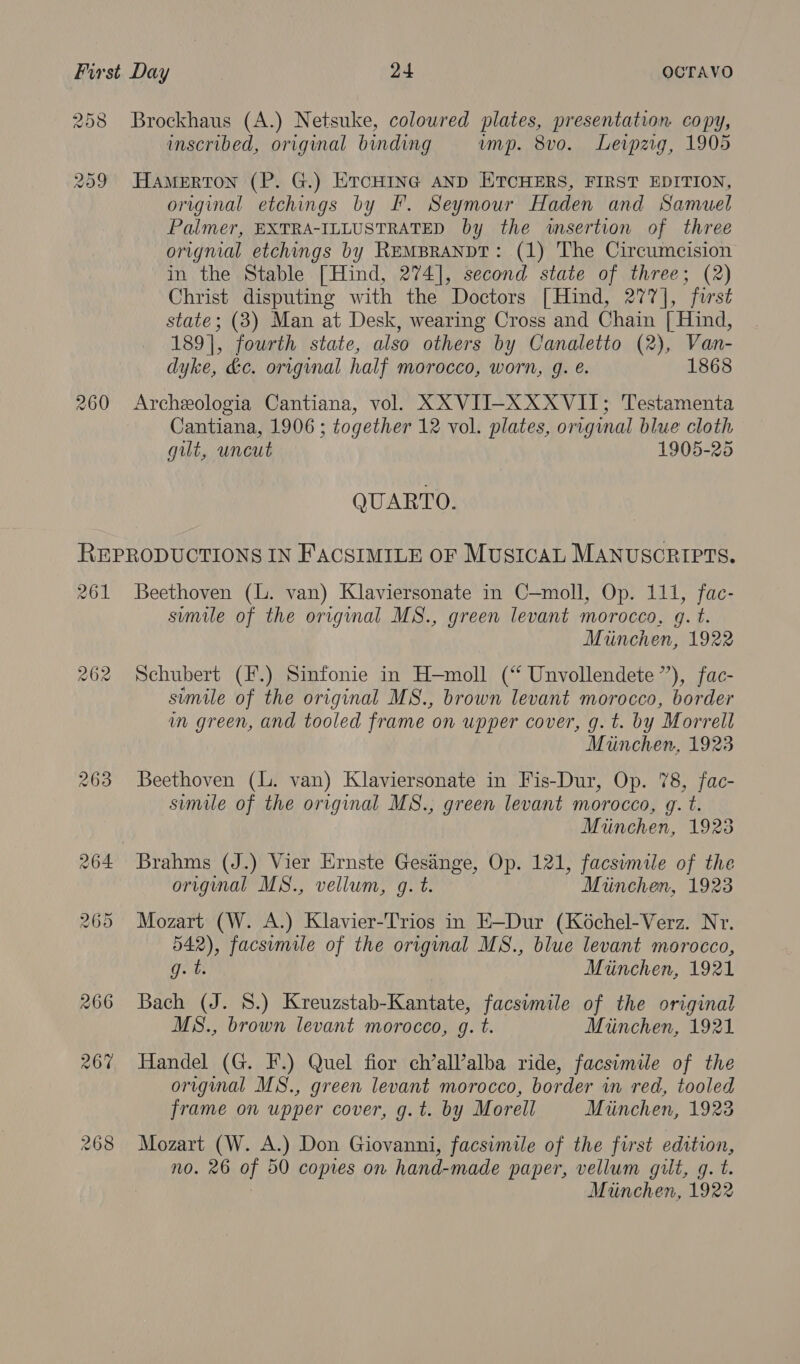 258 209 260 Brockhaus (A.) Netsuke, coloured plates, presentation copy, inscribed, original binding ump. 8vo. Leipzig, 1905 Hamerton (P. G.) ErcHine AND ETCHERS, FIRST EDITION, original etchings by IF. Seymour Haden and Samuel Palmer, EXTRA-ILLUSTRATED by the insertion of three orignial etchings by REMBRANDT: (1) The Circumcision in the Stable [Hind, 274], second state of three; (2) Christ disputing with the Doctors [Hind, 277], first state; (3) Man at Desk, wearing Cross and Chain [{ Hind, 189], fourth state, also others by Canaletto (2), Van- dyke, &amp;c. original half MOrocco, WOTN, g. e. 1868 Archeologia Cantiana, vol. XXVII-XXXVII; Testamenta Cantiana, 1906 ; together 12 vol. plates, original blue cloth gut, uncut 1905-25 QUARTO. 261 263 Beethoven (lL. van) Klaviersonate in C—moll, Op. 111, fac- sumile of the original MS., green levant morocco, gq. t. Miinchen, 1922 Schubert (F.) Sinfonie in H—moll (“ Unvollendete”), fac- simile of the original MS., brown levant morocco, border in green, and tooled frame on upper cover, g.t. by ‘Morrell Miinchen, 1923 Beethoven (l. van) Klaviersonate in Fis-Dur, Op. 78, fac- simile of the original MS., green levant morocco, g. t. Miinchen, 1923 original MS., vellum, g. t. Miinchen, 1923 Mozart (W. A.) Klavier-Trios in E—Dur (Koéchel-Verz. Nr. 542), facsimile of the origmal MS., blue levant morocco, g.t. Mtinchen, 1921 Bach (J. 8.) Kreuzstab-Kantate, facsimile of the original MS., brown levant morocco, g. t. Miinchen, 1921 Handel (G. F.) Quel fior ch’all’alba ride, facsimile of the original MS., green levant morocco, border in red, tooled frame on upper cover, g.t. by Morell Miinchen, 1923 Mozart (W. A.) Don Giovanni, facsimile of the first edition, no. 26 of 50 copies on hand-made paper, vellum gilt, q. t. Munchen, 1922