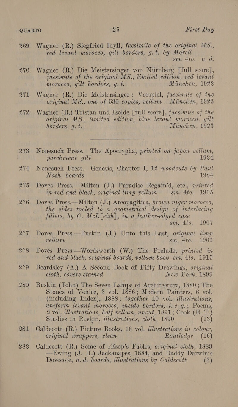 269 270 281 282 Wagner (R.) Siegfried Idyll, facswmile of the original MS., red levant morocco, gilt borders, g.t. by Morell sm. 4to. n.d. Wagner (R.) Die Meistersinger von Niirnberg [full score], facsumile of the original MS., limited edition, red levant morocco, gilt borders, gq. t. Miinchen, 1922 Wagner (R.) Die Meistersinger: Vorspiel, facsimile of the original MS., one of 530 copies, vellum Miuinchen, 1923 Wagner (R.) Tristan und Isolde [full score], facsimile of the original MS., limited edition, blue levant morocco, gilt borders, g. t. Miinchen, 1925 Nonesuch Press. The Apocrypha, printed on japon vellum, parchment gilt 1924 Nonesuch Press. Genesis, Chapter I, 12 woodcuts by Paul Nash, boards 1924 Doves Press——Milton (J.) Paradise Regain’d, etc., printed in red and black, original mp vellum sm. 4to. 1905 Doves Press.—Milton (J.) Areopagitica, brown niger morocco, the sides tooled to a geometrical design of interlacing fillets, by C. McL[etsh], in a leather-edged case sm. 4to. 1907 Doves Press—Ruskin (J.) Unto this Last, original lump vellum sm, 4to. 1907 Doves Press.—Wordsworth (W.) The Prelude, printed in red and black, original boards, vellum back sm. 4to. 1915 Beardsley (A.) A Second Book of Fifty Drawings, original cloth, covers stained New York, 1899 Ruskin (John) The Seven Lamps of Architecture, 1880; The Stones of Venice, 3 vol. 1886; Modern Painters, 6 vol. (including Index), 1888; together 10 vol. illustrations, uniform levant morocco, “inside borders, t.e.g.; Poems, 2 vol. wlustrations, half vellum, uncut, 1891; Cook (EH. T.) Studies in Ruskin, illustrations, cloth, 1890 i (13) Caldecott (R.) Picture Books, 16 vol. wdlustrations in colour, origimal wrappers, clean Routledge (16) Caldecott (R.) Some of Atsop’s Fables, original cloth, 1883 —LEwing (J. H.) Jackanapes, 1884, and Daddy Darwin’s Dovecote, n.d. boards, illustrations by Caldecott (3)
