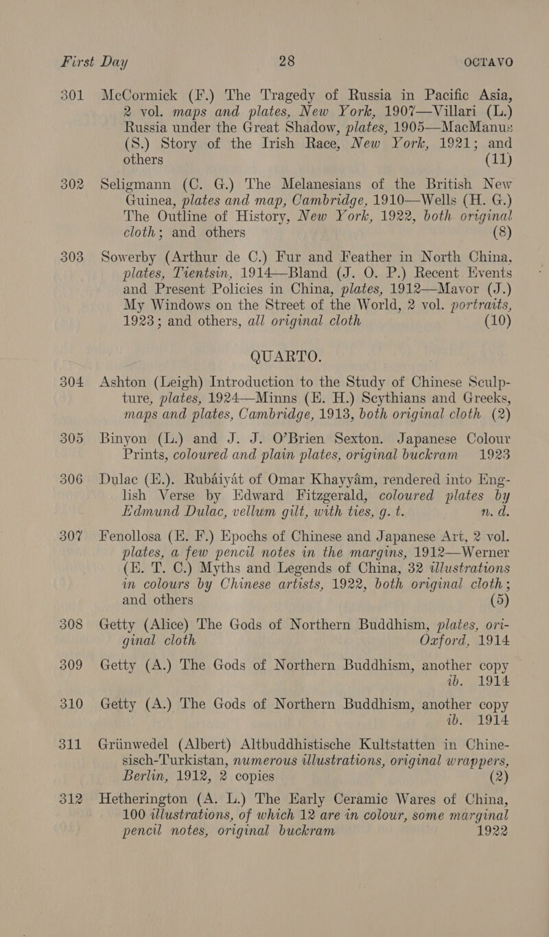 301 McCormick (F.) The Tragedy of Russia in Pacific Asia, 2 vol. maps and plates, New York, 1907—Villari (L.) Russia under the Great Shadow, plates, 1905—MacManus (S.) Story of the Irish Race, New York, 1921; and others (11) 302 Seligmann (C. G.) The Melanesians of the British New Guinea, plates and map, Cambridge, 1910—Wells (H. G.) The Outline of History, New York, 1922, both orrginal cloth; and others (8) 303 Sowerby (Arthur de C.) Fur and Feather in North China. plates, Tientsin, 1914—-Bland (J. O. P.) Recent Events and Present Policies in China, plates, 1912—Mavor (J.) My Windows on the Street of the World, 2 vol. portraits, 1923; and others, all original cloth (10) QUARTO. 304 Ashton (Leigh) Introduction to the Study of Chinese Sculp- ture, plates, 1924—-Minns (EH. H.) Scythians and Greeks, maps and plates, Cambridge, 1913, both original cloth (2) 305 Binyon (L.) and J. J. O’Brien Sexton. Japanese Colour Prints, coloured and plain plates, origimal buckram 1923 306 Dulac (E.). Rubaiyat of Omar Khayyam, rendered into Eng- lish Verse by Edward Fitzgerald, coloured plates by Edmund Dulac, vellum gilt, with ties, g. t. n. d. 307 Fenollosa (E. F.) Epochs of Chinese and Japanese Art, 2 vol. plates, a few pencil notes in the margims, 1912—Werner (KE. 'T. C.) Myths and Legends of China, 32 dlustrations wm colours by Chinese artists, 1922, both original cloth ; and others (5 308 Getty (Alice) The Gods of Northern Buddhism, plates, ori- ginal cloth Oxford, 1914 309 Getty (A.) The Gods of Northern Buddhism, another copy ib. 1914 310 Getty (A.) The Gods of Northern Buddhism, another copy ab. 1914 311 Griinwedel (Albert) Altbuddhistische Kultstatten in Chine- sisch-Turkistan, nwmerous ulustrations, original wrappers, Berlin, 1912, 2 copies 312 Hetherington (A. L.) The Early Ceramic Wares of China, 100 wlustrations, of which 12 are in colour, some marginal pencil notes, original buckram 1922