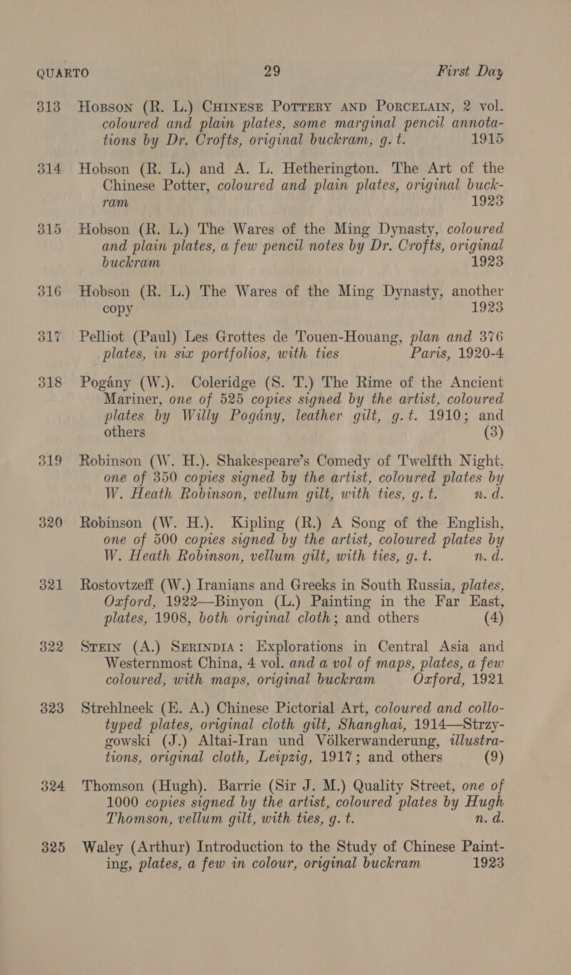 ol4 O19 320 orl Byte) Oa4 32D coloured and plain plates, some marginal pencil annota- tions by Dr. Crofts, original buckram, gq. t. 1915 Hobson (R. L.) and A. L. Hetherington. The Art of the Chinese Potter, coloured and plain plates, original buck- ram 1923 Hobson (R. L.) The Wares of the Ming Dynasty, coloured and plain plates, a few pencil notes by Dr. Crofts, original buckram 1923 Hobson (R. L.) The Wares of the Ming Dynasty, another copy 1923 Pelliot (Paul) Les Grottes de Touen-Houang, plan and 376 | plates, in six portfolios, with ties Paris, 1920-4 Pogany (W.). Coleridge (S. T.) The Rime of the Ancient ‘Mariner, one of 525 copies signed by the artist, coloured plates by Willy Pogdny, leather gilt, g.t. 1910; and others (3) Robinson (W. H.). Shakespeare’s Comedy of Twelfth Night. one of 350 copies signed by the artist, coloured plates by W. Heath Robinson, vellum gilt, with tres, g. t. n. d. Robinson (W. H.). Kipling (R.) A Song of the English, one of 500 copies signed by the artist, coloured plates by W. Heath Robinson, vellum gilt, with tres, g. t. n. d. Rostovtzeff (W.) Iranians and Greeks in South Russia, plates, Oxford, 1922—Binyon (L.) Painting in the Far East, plates, 1908, both original cloth; and others (4) Stein (A.) Serrnpia: Explorations in Central Asia and Westernmost China, 4 vol. and a vol of maps, plates, a few coloured, with maps, original buckram Oxford, 1921 Strehlneek (EH. A.) Chinese Pictorial Art, coloured and collo- typed plates, original cloth gilt, Shangha, 1914—Strzy- gowski (J.) Altai-Iran und Vo6lkerwanderung, illustra- tions, original cloth, Levpzig, 1917; and others (9) Thomson (Hugh). Barrie (Sir J. M.) Quality Street, one of 1000 copies signed by the artist, coloured plates by Hugh Thomson, vellum gilt, with tres, g. t. n. d. Waley (Arthur) Introduction to the Study of Chinese Paint-