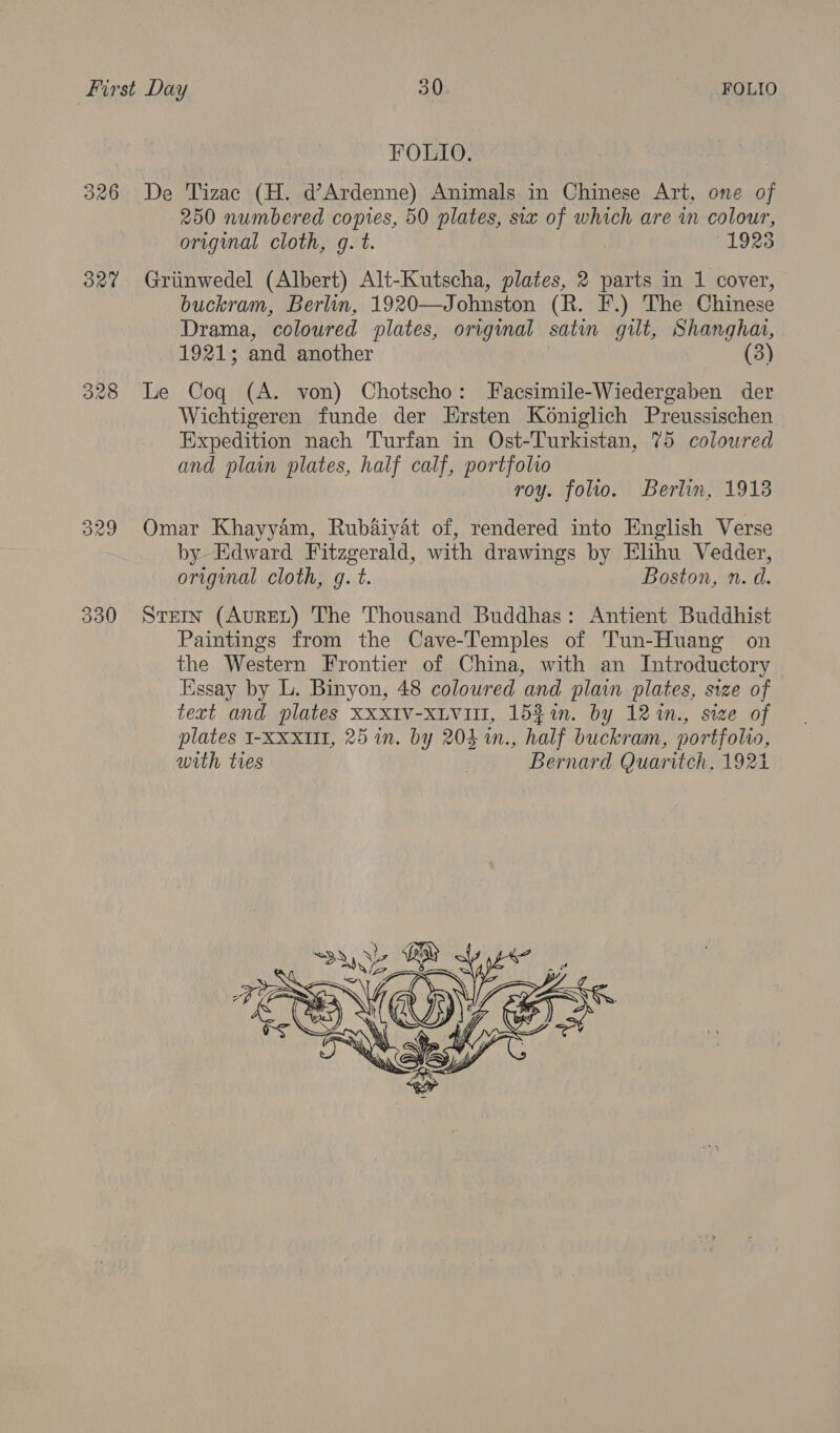 326 327 330 FOLIO. De Tizac (H. d’Ardenne) Animals in Chinese Art, one of 250 numbered copes, 50 plates, six of which are wn colour, original cloth, g. t. 1925 Griinwedel (Albert) Alt-Kutscha, plates, 2 parts in 1 cover, buckram, Berlin, 1920—Johnston (R. F.) The Chinese Drama, coloured plates, original satin gilt, Shangha, 1921; and another (3) Le Coq (A. von) Chotscho: Facsimile-Wiedergaben der Wichtigeren funde der LErsten Koniglich Preussischen Expedition nach Turfan in Ost-Turkistan, 75 coloured and plain plates, half calf, portfolio roy. folio. Berlin, 1913 Omar Khayyam, Rub&amp;iyat of, rendered into English Verse by Edward Fitzgerald, with drawings by Elihu Vedder, original cloth, g. t. Boston, n. d. Stern (AureL) The Thousand Buddhas: Antient Buddhist Paintings from the Cave-Temples of Tun-Huang on the Western Frontier of China, with an Introductory Essay by L. Binyon, 48 coloured and plain plates, size of text and plates XXXIV-XLViII, 15%%in. by 121n., size of plates I-XXxIII, 25 in. by 203 1n., half buckram, portfolio, with tres | Bernard Quaritch, 1921 