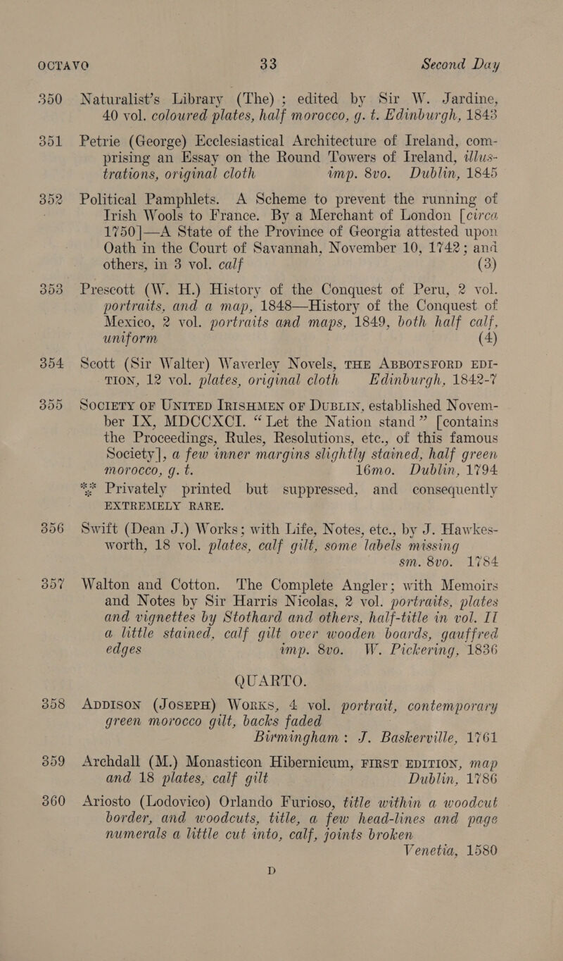 390 301 353 304 B00 Naturalist’s Library | (The) ; edited by Sir W. Jardine, 40 vol. coloured plates, half morocco, g. t. Edinburgh, 1843 Petrie (George) Ecclesiastical Architecture of Ireland, com- prising an Essay on the Round Towers of Ireland, «lus- trations, original cloth imp. 8vo. Dublin, 1845 Political Pamphlets. A Scheme to prevent the running ot Trish Wools to France. By a Merchant of London [circa 1750|—A State of the Province of Georgia attested upon Oath in the Court of Savannah, November 10, 1742; and others, in 3 vol. calf (3) Prescott (W. H.) History of the Conquest of Peru, 2 vol. portraits, and a map, 1848—History of the Conquest. of Mexico, 2 vol. portraits and maps, 1849, both half calf, uniform (4) Scott (Sir Walter) Waverley Novels, THE ABBOTSFORD EDI- TION, 12 vol. plates, original cloth Edinburgh, 1842-7 Society OF UNITED [IRISHMEN OF DUBLIN, established Novem- ber IX, MDCCXCI. “ Let the Nation stand” [contains the Proceedings, Rules, Resolutions, etc., of this famous Society |, a few inner margins slightly stained, half green morocco, g. t. 1l6mo. Dublin, 1794 ** Privately printed but suppressed, and consequently EXTREMELY RARE. Swift (Dean J.) Works; with Life, Notes, ete., by J. Hawkes- worth, 18 vol. plates, calf gilt, some labels missing sm. 8vo. 1784 Walton and Cotton. The Complete Angler; with Memoirs and Notes by Sir Harris Nicolas, 2 vol. portraits, plates and vignettes by Stothard and others, half-title in vol. IT a little stained, calf gilt over wooden boards, gauffred edges mp. 8vo. W. Pickering, 1836 QUARTO. ADDISON (JOSEPH) Works, 4 vol. portrait, contemporary green morocco gilt, backs faded Bumingham: J. Baskerville, 1761 Archdall (M.) Monasticon Hibernicum, FIRST EDITION, map and 18 plates, calf gilt Dublin, 1786 Ariosto (Lodovico) Orlando Furioso, title within a woodcut border, and woodcuts, title, a few head-lines and page numerals a little cut into, calf, joints broken Venetia, 1580 D