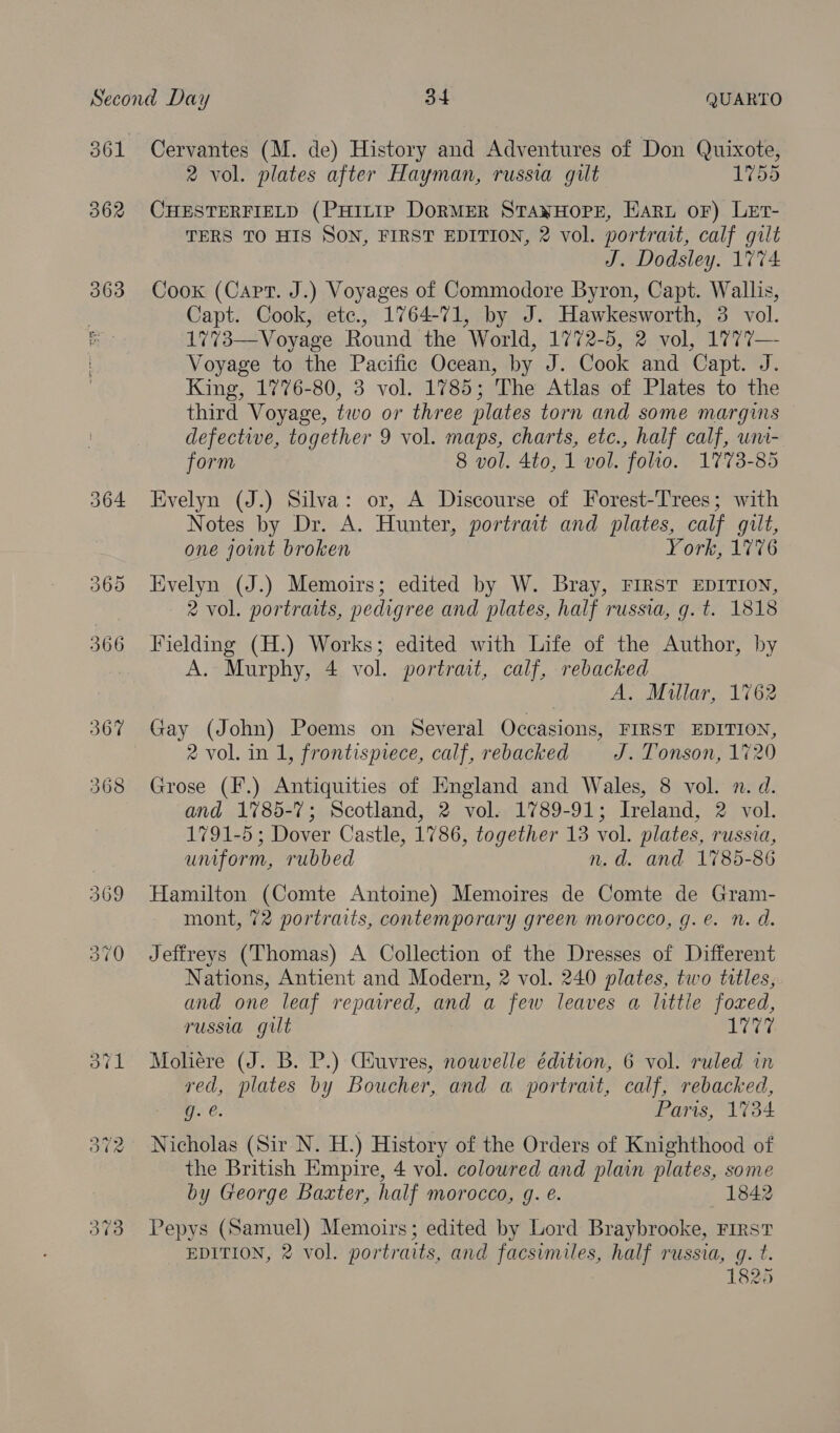 361 362 Cervantes (M. de) History and Adventures of Don Quixote, 2 vol. plates after Hayman, russia gilt 1755 CHESTERFIELD (PHILIP DORMER STANHOPE, Haru oF) LeEt- TERS TO HIS SON, FIRST EDITION, 2 vol. portrait, calf gilt J. Dodsley. 1774 Cook (Capt. J.) Voyages of Commodore Byron, Capt. Wallis, Capt. Cook, etc., 1764-71, by J. Hawkesworth, 3 vol. 1773—Voyage Round the World, 1772-5, 2 vol, 1777— Voyage to the Pacific Ocean, by J. Cook and Capt. J. King, 1776-80, 3 vol. 1785; The Atlas of Plates to the third Voyage, two or three plates torn and some margins defective, together 9 vol. maps, charts, etc., half calf, uni- form 8 vol. 4to, 1 vol. folio. 1773-85 Evelyn (J.) Silva: or, A Discourse of Forest-Trees; with Notes by Dr. A. Hunter, portrait and plates, calf gilt, one joint broken | York, 1776 Evelyn (J.) Memoirs; edited by W. Bray, FIRST EDITION, 2 vol. portraits, pedigree and plates, half russia, g. t. 1818 Fielding (H.) Works; edited with Life of the Author, by A. Murphy, 4 vol. portrait, calf, rebacked A. Millar, 1762 Gay (John) Poems on Several Occasions, FIRST EDITION, 2 vol. in 1, frontispiece, calf, rebacked J. Tonson, 1720 Grose (I’.) Antiquities of Hngland and Wales, 8 vol. n. d. and 1785-7; Scotland, 2 vol. 1789-91; Ireland, 2 vol. 1791-5 ; Dover Castle, 1786, together 13 vol. plates, russia, umform, rubbed n.d. and 1785-86 Hamilton (Comte Antoine) Memoires de Comte de Gram- mont, 72 portraits, contemporary green morocco, g.e. n. d. Jeffreys (Thomas) A Collection of the Dresses of Different Nations, Antient and Modern, 2 vol. 240 plates, two titles, and one leaf repavred, and a few leaves a littie foxed, russia gilt ta Moliére (J. B. P.) Giuvres, nouvelle édition, 6 vol. ruled in ved, plates by Boucher, and a portrait, calf, rebacked, g. @. Paris, 1734 Nicholas (Sir N. H.) History of the Orders of Knighthood of the British Empire, 4 vol. coloured and plain plates, some by George Baxter, half morocco, g. e. 1842 Pepys (Samuel) Memoirs; edited by Lord Braybrooke, First EDITION, 2 vol. portraits, and facsimiles, half russia, g. t. 18285