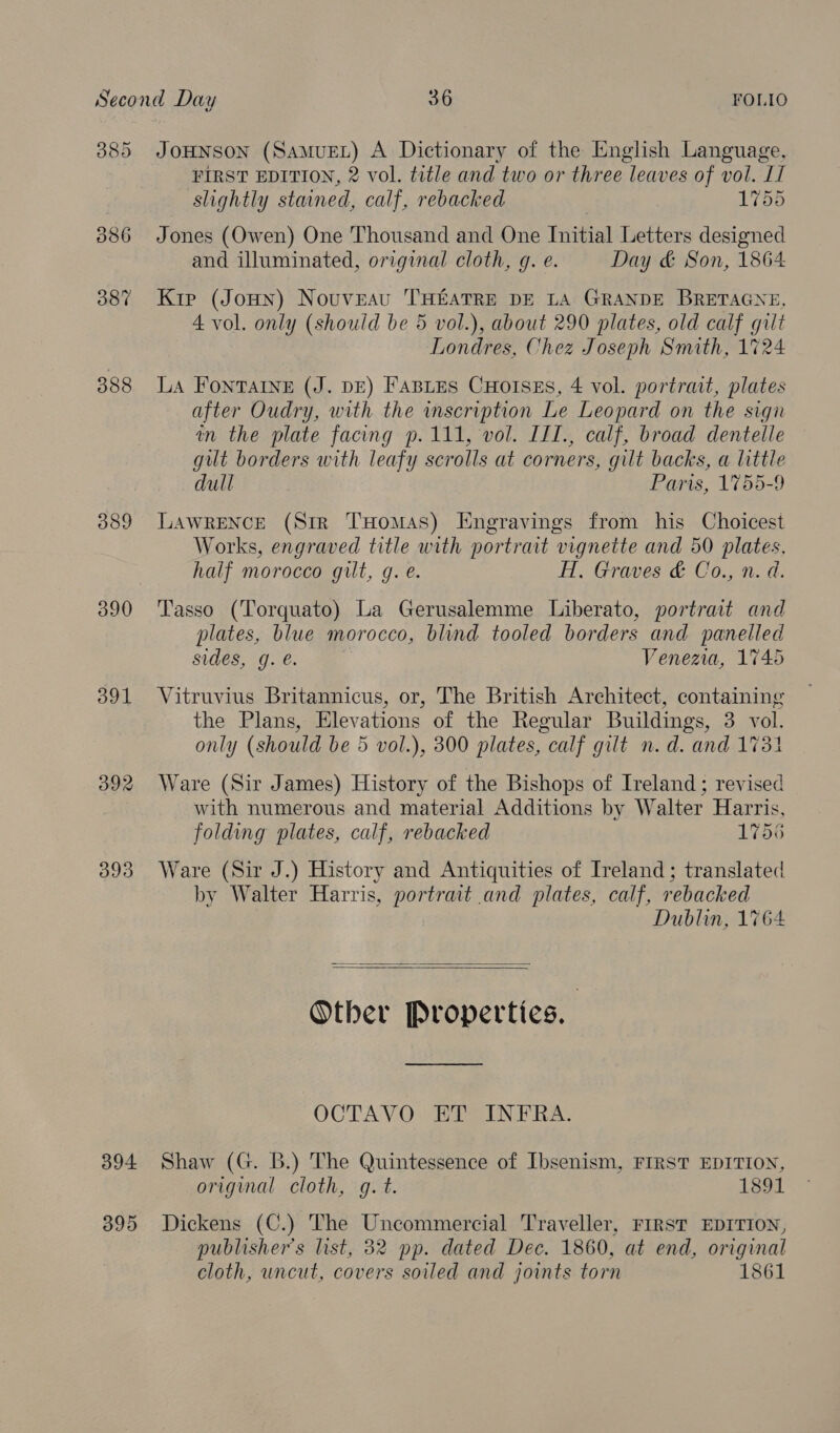 385 JoHNsoN (SamuEL) A Dictionary of the English Language, FIRST EDITION, 2 vol. tetle and two or three leaves of vol. II slightly stained, calf, rebacked 1755 386 Jones (Owen) One Thousand and One Initial Letters designed and illuminated, original cloth, gq. e. Day &amp; Son, 1864 38% Kip (JoHn) Nouveau THEATRE DE LA GRANDE BRETAGNE, 4 vol. only (should be 5 vol.), about 290 plates, old calf gilt Londres, Chez Joseph Smith, 1724 388 La FontTAINE (J. DE) FABLES CHotIsEs, 4 vol. portrait, plates after Oudry, with the scription Le Leopard on the sign in the plate facing p.111, vol. IIT., calf, broad dentelle gut borders with leafy scrolls at corners, gilt backs, a little dull Paris, 1755-9 389 LAWRENCE (Sir THomas) Engravings from his Choicest Works, engraved title with portrait vignette and 50 plates, half morocco gilt, g. e. HT, Graves &amp; Co., n. d. 390 Tasso (Torquato) La Gerusalemme Liberato, portrait and plates, blue morocco, blind tooled borders and panelled sides, g. é. Venezia, 1745 391 Vitruvius Britannicus, or, The British Architect, containing the Plans, Elevations of the Regular Buildings, 3 vol. only (should be 5 vol.), 300 plates, calf gilt n.d. and 1731 392 Ware (Sir James) History of the Bishops of Ireland: revised with numerous and material Additions by Walter Harris, folding plates, calf, rebacked 1756 393 Ware (Sir J.) History and Antiquities of Ireland; translated by Walter Harris, portrait and plates, calf, rebacked Dublin, 1764   Other Properties. | OCTAVO ET INFRA. 394 Shaw (G. B.) The Quintessence of Ibsenism, FIRST EDITION, original cloth, g.t. 1320. 395 Dickens (C.) The Uncommercial Traveller, FIRST EDITION, publisher's list, 32 pp. dated Dec. 1860, at end, original cloth, uncut, covers soiled and joints torn 1861