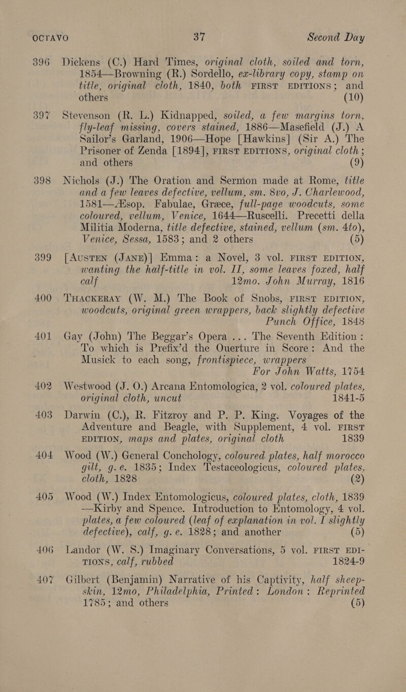 396 O97 400 401 404 405 406 407 Diekens (C.) Hard Times, original cloth, soiled and torn, 1854—Browning (R.) Sordello, ex-library copy, stamp on title, original cloth, 1840, both FIRST EDITIONS; and others (10) Stevenson (R. L.) Kidnapped, sowed, a few margins torn, fly-leaf missing, covers stained, 1886—Masefield (J.) A Sailor’s Garland, 1906—Hope [Hawkins] (Sir A.) The Prisoner of Zenda [1894], FIRST EDITIONS, original cloth ; and others . (9) Nichols (J.) The Oration and Sermon made at Rome, title and a few leaves defective, vellum, sm. 8vo, J. Charlewood, 1581—sop. Fabulae, Greece, full-page woodcuts, some coloured, vellum, Venice, 1644—Ruscelli. Precetti della Militia Moderna, title defective, stained, vellum (sm. 4to), Venice, Sessa, 1583; and 2 others (5) [AUSTEN (JANE)]| Emma: a Novel, 3 vol. FIRST EDITION, wanting the half-title in vol. IT, some leaves foxed, half calf 12mo. John Murray, 1816 THACKERAY (W. M.) The Book of Snobs, FIRST EDITION, woodcuts, original green wrappers, back slightly defective Punch Office, 1848 Gay (John) The Beggar’s Opera ... The Seventh Edition : To which is Prefix’d the Ouerture in Score: And the Musick to each song, frontispiece, wrappers For John Watts, 1754 Westwood (J. O.) Arcana Entomologica, 2 vol. coloured plates, original cloth, uncut 1841-5 Darwin (C.), R. Fitzroy and P. P. King. Voyages of the Adventure and Beagle, with Supplement, 4 vol. FIRST EDITION, maps and plates, original cloth 1839 Wood (W.) General Conchology, coloured plates, half morocco gilt, g.e. 1835; Index Testaceologicus, coloured plates, cloth, 1828 (2) Wood (W.) Index Entomologicus, coloured plates, cloth, 1839 —Kirby and Spence. Introduction to Entomology, 4 vol. plates, a few coloured (leaf of explanation in vol. I slightly defective), calf, g. e. 1828; and another (5) Landor (W. 8.) Imaginary Conversations, 5 vol. FIRST EDI-- TIONS, calf, rubbed 1824-9 Gilbert (Benjamin) Narrative of his Captivity, half sheep- skin, 12mo0, Philadelphia, Printed: London: Reprinted 1785; and others (5)