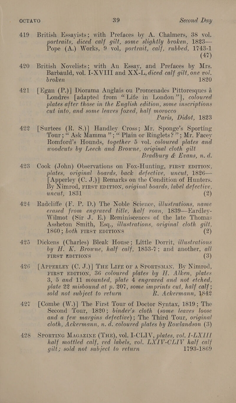 419 420 421 we rand) Ho British Essayists; with Prefaces by A. Chalmers, 38 vol. portraits, diced calf gilt, some slightly broken, 1823— Pope (A.) Works, 9 vol, portrait, calf, rubbed, 1743-1 (47) British Novelists; with An Essay, and Prefaces by Mrs. Barbauld, vol. I-X VIII and XX-L, diced calf gilt, one vol. broken 1820 [Egan (P.)| Diorama Anglais ou Promenades Pittoresques a Londres [adapted from “Life in London” ], colowred plates after those in the English edition, some inscriptions cut into, and some leaves foxed, half morocco Paris, Didot, 1823 [Surtees (R. 8.)| Handley Cross; Mr. Sponge’s Sporting Tour ; “ Ask Mamma”; “ Plain or Ringlets? ”; Mr. Facey Romford’s Hounds, together 5 vol. coloured plates and woodcuts by Leech and Browne, original cloth gilt Bradbury &amp; Evans, n. d. Cook (John) Observations on Fox-Hunting, FIRST EDITION, plates, original boards, back defective, uncut, 1826— [ Apperley (C. J.)| Remarks on the Condition of Hunters. By Nimrod, FIRST EDITION, original boards, label defective, uncut, 1831 (2) Radcliffe (F. P. D.) The Noble Science, illustrations, name erased from engraved title, half roan, 1839—Eardley- Wilmot (Sir J. E.) Reminiscences of the late Thomas Assheton Smith, Esq., illustrations, original cloth gilt, 1860; both FIRST EDITIONS (2) Dickens (Charles) Bleak House; Little Dorrit, illustrations by H. K. Browne, half calf, 1853-7; and another, all FIRST EDITIONS (3) [ APPERLEY (C. J.)] THe Lire or a Sportsman. By Nimrod, FIRST EDITION, 36 coloured plates by H. Alken, plates 3, 5 and 11 mounted, plate 4 engraved and not etched, plate 22 misbound at p. 207, some imprints cut, half calf ; sold not subject to return R. Ackermann, 1842 [Combe (W.)| The First Tour of Doctor Syntax, 1819; The Second Tour, 1820; binder’s cloth (some leaves loose and a few margins defective); The Third Tour, original cloth, Ackermann, n. d. coloured plates by Rowlandson (3) SPORTING MaGaAzineE (THE), vol. I-CLIV, plates, vol. -EXIIL half mottled calf, red labels, vol. LXIV-CLIV half calf gilt; sold not subject to return 1793-1869
