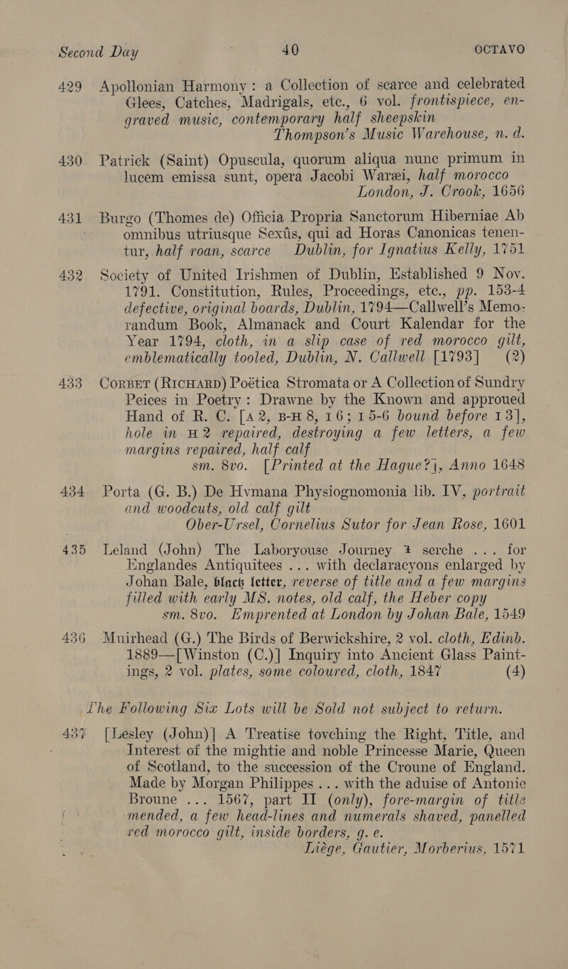429 Apollonian Harmony: a Collection of scarce and celebrated Glees, Catches, Madrigals, ete., 6 vol. frontispiece, en- graved music, contemporary half sheepskin Thompson's Music Warehouse, n. d. 430 Patrick (Saint) Opuscula, quorum aliqua nune primum in lucem emissa sunt, opera Jacobi Warei, half morocco London, J. Crook, 1656 431 Burgo (Thomes de) Officia Propria Sanctorum Hiberniae Ab . omnibus utriusque Sextis, qui ad Horas Canonicas tenen- tur, half roan, scarce Dublin, for Ignatius Kelly, 1751 432 Society of United Irishmen of Dublin, Established 9 Nov. 1791. Constitution, Rules, Proceedings, ete., pp. 153-4 defective, original boards, Dublin, 1794—Callwell’s Memo. randum Book, Almanack and Court Kalendar for the Year 1794, cloth, in a slip case of red morocco gilt, emblematically tooled, Dublin, N. Callwell [1793] (2) 433 Corbet (RICHARD) Poética Stromata or A Collection of Sundry Peices in Poetry: Drawne by the Known and approued Hand of R. C. [4 2, B-H 8, 16; 15-6 bound before 13], hole in H2 repaired, destroying a few letters, a few margins repaired, half calf sm. 8vo. [Printed at the Hague?\, Anno 1648 434 Porta (G. B.) De Hvmana Physiognomonia lib. IV, portrait and woodcuts, old calf gilt Ober-Ursel, Cornelius Sutor for Jean Rose, 1601 435 Leland (John) The Laboryouse Journey * serche ... for iinglandes Antiquitees ... with declaracyons enlarged by Johan Bale, black fetter, reverse of title and a few margins filled with early MS. notes, old calf, the Heber copy sm. 8v0o. Emprented at London by Johan Bale, 1549 436 -Muirhead (G.) The Birds of Berwickshire, 2 vol. cloth, Edinb. 1889—[ Winston (C.)] Inquiry into Ancient Glass Paint- ings, 2 vol. plates, some coloured, cloth, 1847 (4) Lhe Following Six Lots will be Sold not subject to return. 43% [Lesley (John)| A Treatise tovching the Right, Title, and Interest of the mightie and noble Princesse Marie, Queen of Scotland, to the succession of the Croune of England. Made by Morgan Philippes ... with the aduise of Antonie Broune ... 1567, part II (only), fore-margin of title ha mended, a few head-lines and numerals shaved, panelled red morocco gilt, inside borders, q. e. TInége, Gautier, Morberius, 1571