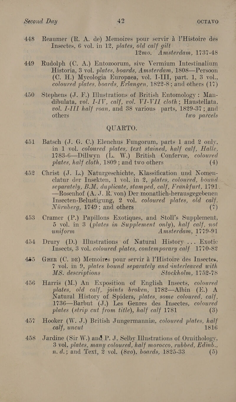 448 449 450 453 Reaumer (R. A. de) Memoires pour servir a I’Histoire des Insectes, 6 vol. in 12, plates, old calf gilt 12mo. Amsterdam, 1737-48 Rudolph (C. A.) Entozoorum, sive Vermium Intestinalium Historia, 3 vol. plates, boards, Amsterdam, 1808—Persoon (C. H.) Mycologia Europaea, vol. I-III, part. 1, 3 vol., coloured plates, boards, Erlangen, 1822-8: and others (17) Stephens (J. I.) [lustrations of British Entomology : Man- dibulata, vol. I-IV, calf, vol. VI-VII cloth; Haustellata, vol. [-l1I half roan, and 38 various _ parts, 1829- 37; and others two parcels QUARTO. Batsch (J. G. C.) Elenchus Fungorum, parts 1 and 2 only, in 1 vol. coloured plates, text stained, half calf, Halle, 1783-6—Dillwyn (lL. W.) British Conferve, coloured plates, half cloth, 1809 ; and two others (4) Christ (J. L.) Naturgeschichte, Klassification und Nomen- elatur der Insekten, 1 vol. in 2, plates, coloured, bound separately, B.M. duplicate, stamped, calf, Frankfurt, 1791. —Rosenhof (A. J. R. von) Der monatlich-herausgegebenen Insecten-Belustigung, 2 vol. colowred plates, old calf, Niirnberg, 1749; and others (7) Cramer (P.) Papillons Exotiques, and Stoll’s Supplement, 5 vol. in 3 (plates in Supplement only), half calf, not umiform Amsterdam, 1779-91 Drury (D.) Illustrations of Natural History ... Exotic Insects, 3 vol. coloured plates, contemporary calf 1770-82 GEER (C. DE) Memoires pour servir a l’Histoire des Insectes, 7 vol. in 9, plates bound separately and anterleaved with MS. descriptions Stockholm, 1752-78 Harris (M.) An Exposition of English Insects, coloured plates, old calf, joints broken, 1782—Albin (E.) A Natural History of Spiders, plates, some coloured, calf, 1736—Barbut (J.) Les Genres des Insectes, colowred plates (strip cut from title), half calf 1781 (3) Hooker (W. J.) British Jungermannie, coloured plates, half calf, uncut 1816 Jardine (Sir W.) and P. J. Selby Illustrations of Ornithology, 3 vol, plates, many coloured, half morocco, rubbed, Edinb.,