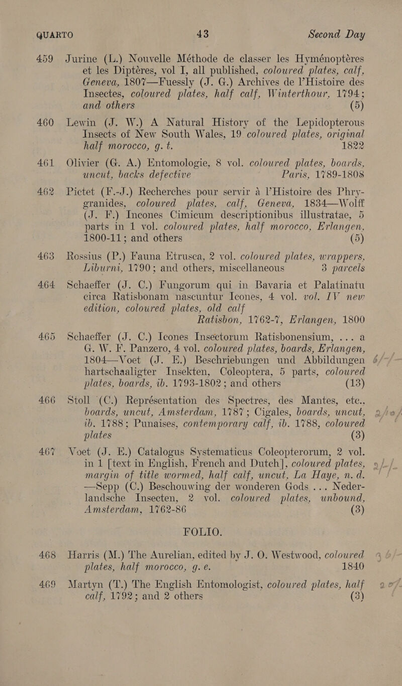 460 461 462 463 4.64 4.65 466 467 468 469 et les Dipteres, vol I, all published, coloured plates, calf, Geneva, 1807—Fuessly (J. G.) Archives de l’Histoire des Insectes, coloured plates, half calf, Winterthour, 1794; and others (5) Lewin (J. W.) A Natural History of the Lepidopterous Insects of New South Wales, 19 coloured plates, original half morocco, gq. t. 1822 Olivier (G. A.) Entomologie, 8 vol. coloured plates, boards, uncut, backs defective Paris, 1789-1808 Pictet (F.-J.) Recherches pour servir a l’Histoire des Phry- eranides, coloured plates, calf, Geneva, 1834—Wolff (J. F.) Incones Cimicum descriptionibus illustratae, 5 parts in 1 vol. colowred plates, half morocco, Erlangen, 1800-11; and others (5) Ressius (P.) Fauna Etrusea, 2 vol. coloured plates, wrappers, Liburni, 1790; and others, miscellaneous 3 parcels Schaeffer (J. C.) Fungorum qui in Bavaria et Palatinatu circa Ratisbonam nascuntur Icones, 4 vol. vol. IV new edition, coloured plates, old calf Ratisbon, 1762-7, Erlangen, 1800 Schaeffer (J. C.) Icones Insectorum Ratisbonensium, ... a G. W. F. Panzero, 4 vol. coloured plates, boards, Erlangen, 1804—Voet (J. E.) Beschriebungen und Abbildungen ¢ hartschaaligter Insekten, Coleoptera, 5 parts, coloured plates, boards, 1b. 1793-1802; and others (13) Stoll (C.) Représentation des Spectres, des Mantes, ete., boards, uncut, Amsterdam, 1787; Cigales, boards, uncut, ib. 1788; Punaises, contemporary calf, 1b. 1788, coloured plates (3) Voet (J. E.) Catalogus Systematicus Coleopterorum, 2 vol. in 1 [text in English, French and Dutch], coloured plates, margin of title wormed, half calf, uncut, La Haye, n. d. —Sepp (C.) Beschouwing der wonderen Gods ... Neder- landsche Insecten, 2 vol. coloured plates, unbound, Amsterdam, 1762-86 (3) FOLIO. Harris (M.) The Aurelian, edited by J. O. Westwood, coloured plates, half morocco, gq. é€. 18406 Martyn (T.) The English Entomologist, coloured plates, oe