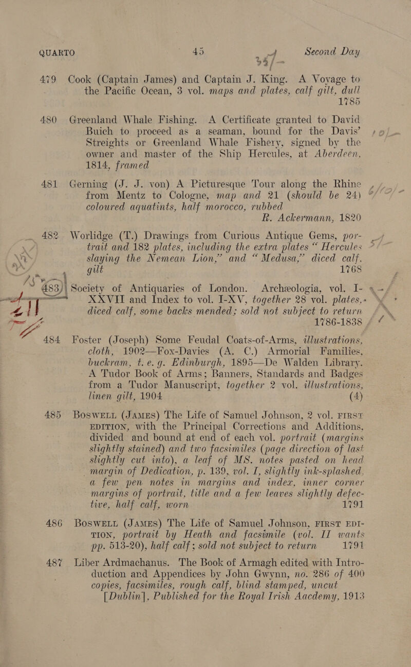 QUARTO © 40 = al Second Day 73/- 479 Cook (Captain James) and Captain J. King. A Voyage to the Pacific Ocean, 3 vol. maps and plates, calf gilt, dull 1785 480 Greenland Whale Fishing. A Certificate granted to David Buich to proceed as a seaman, bound for the Davis’ Streights or Greenland Whale Fishery, signed by the owner and master of the Ship Hercules, at Aberdeen, 1814, framed 4 ios) 1 Gerning (J. J. von) A Picturesque Tour along the Rhine coloured aquatints, half morocco, rubbed . R. Ackermann, 1820 482 Worlidge (T.) Drawings from Curious Antique Gems, por- trait and 182 plates, including the extra plates “ Hercules Wr slaying the Nemean Lion,’ and “ Medusa,’ diced calf. ay os gut 1768 ue ae eee ek 2 ~ 483)\ Society of Antiquaries of London. Archeologia, vol. I- ope = XXVIT and Index to vol. I-XV, together 28 vol. plates, - : | diced calf, some backs mended; sold not subject to return 1786-1838 484 Foster (Joseph) Some Feudal Coats-of-Arms, illustrations, cloth, 1902—Fox-Davies (A. C.) Armorial Families, buckram, t.e.g. Edinburgh, 1895—De Walden Library. A Tudor Book of Arms; Banners, Standards and Badges from a Tudor Manuscript, together 2 vol. illustrations, linen gilt, 1904 (4) 485 Boswety (James) The Life of Samuel Johnson, 2 vol. Frrst EDITION, with the Principal Corrections and Additions, divided and bound at end of each vol. portrait (margins slightly stained) and two facsimiles (page direction of last slightly cut into), a leaf of MS. notes pasted on head margin of Dedication, p. 139, vol. I, shghtly ink-splashed, a few pen notes in margins and index, inner corner margins of portrait, title and a few leaves slightly defec- twe, half calf, worn 171 486 Boswett (JAMES) The Life of Samuel Johnson, FIRST EDI- TION, portrait by Heath and facsimile (vol. If wants pp. 5138-20), half calf ; sold not subject to return 1794 487% Liber Ardmachanus. The Book of Armagh edited with Intro- duction and Appendices by John Gwynn, no. 286 of 400 copies, facsimiles, rough calf, blind stamped, uncut [Dublin], Published for the Royal Irish Aacdemy, 1913