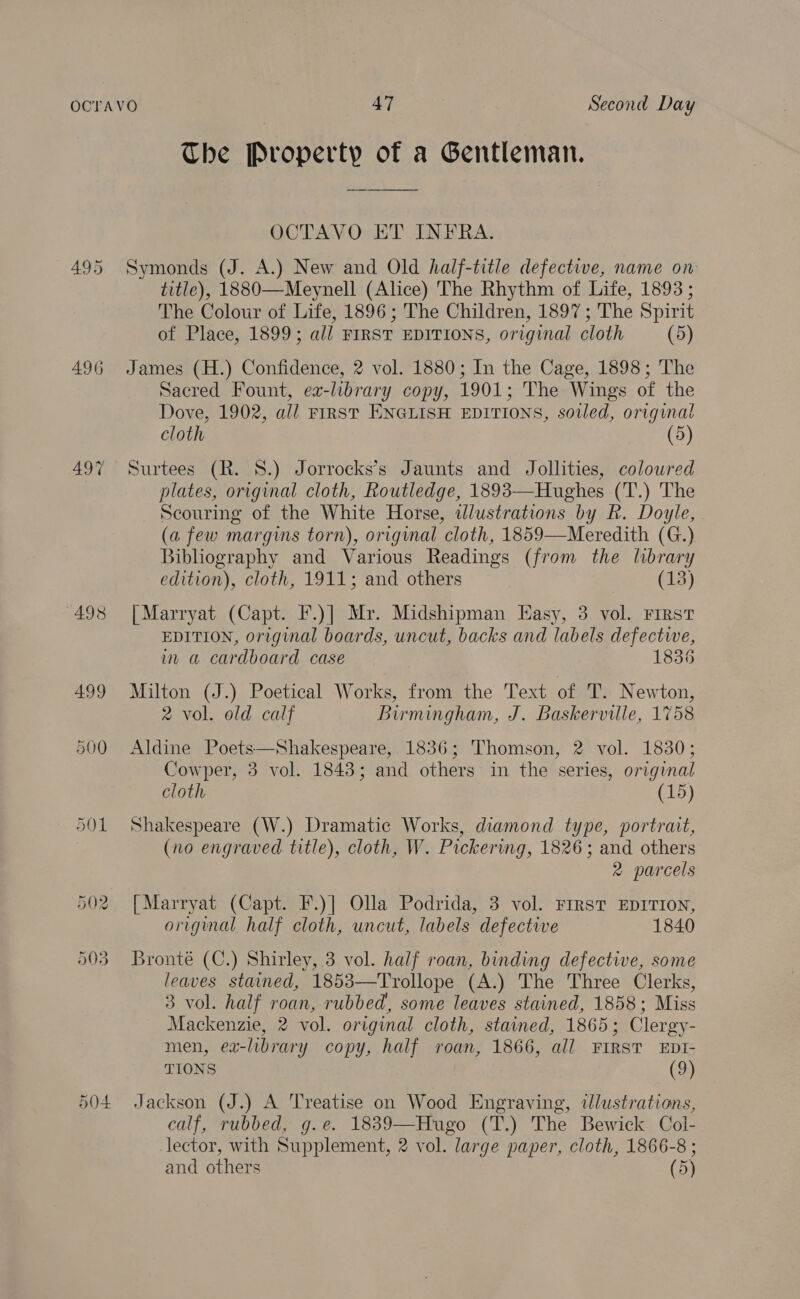 495 496 497 498 499 500 504 The Property of a Gentleman.  OCTAVO ET INFRA. Symonds (J. A.) New and Old half-title defective, name on title), 1880—Meynell (Alice) The Rhythm of Life, 1893 ; The Colour of Life, 1896; The Children, 1897; The Spirit of Place, 1899; all FIRST EDITIONS, original cloth (5) James (H.) Confidence, 2 vol. 1880; In the Cage, 1898; The Sacred Fount, ex-library copy, 1901; The Wings of the Dove, 1902, all FIRST ENGLISH EDITIONS, soiled, original cloth (5) Surtees (R. 8.) Jorrocks’s Jaunts and Jollities, coloured plates, original cloth, Routledge, 1893—Hughes (T.) The Scouring of the White Horse, alustrations by R. Doyle, (a few margins torn), original cloth, 1859—Meredith (G.) Bibliography and Various Readings (from the library edition), cloth, 1911; and others (13) | Marryat (Capt. F.)] Mr. Midshipman Easy, 3 vol. First EDITION, original boards, uncut, backs and labels defectwe, in a cardboard case 1836 Milton (J.) Poetical Works, from the Text of T. Newton, 2 vol. old calf Birmingham, J. Baskerville, 1758 Aldine Poets—Shakespeare, 1836; Thomson, 2 vol. 1830; Cowper, 3 vol. 1843; and others in the series, original cloth (15) Shakespeare (W.) Dramatic Works, diamond type, portrait, (no engraved title), cloth, W. Pickering, 1826; and others 2 parcels [Marryat (Capt. F.)] Olla Podrida, 3 vol. FIRST EDITION, original half cloth, uncut, labels defective 1840 Bronte (C.) Shirley, 3 vol. half roan, binding defective, some leaves stained, 1853—Trollope (A.) The Three Clerks, 3 vol. half roan, rubbed, some leaves stained, 1858; Miss Mackenzie, 2 vol. original cloth, stained, 1865; Clergy- men, ea-library copy, half roan, 1866, all FIRST EDI- TIONS (9) Jackson (J.) A Treatise on Wood Engraving, tJlustrations, calf, rubbed, g.e. 18839—Hugo (T.) The Bewick Col- lector, with Supplement, 2 vol. large paper, cloth, 1866-8 ; and others (5)