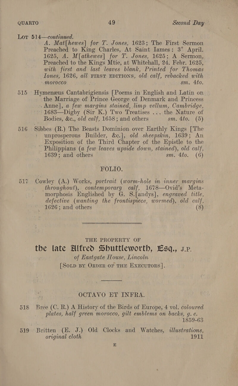 Lot Or ei 2 514—continued. A. Mat[hewes| for T. Jones, 1623; The First Sumi Preached to King Charles, At Saint Iames: 3° April. 1625, A. M[athewes| for T. Jones, 1625; A Sermon, Preached to the Kings Mtie, at Whitehall, 24. Febr. 1625, with first and last leaves blank, Printed for Thomas Tones, 1626, all FIRST EDITIONS, old calf, rebacked with “morocco sm. 4to. Hymeneus Cantabrigiensis [Poems in English and Latin on the Marriage of Prince George of Denmark and Princess »Anne|, a few margins stained, limp vellum, Cambridge, '. 1683—Digby (Sir K.) Two Treatises ... the Nature of Bodies, &amp;c., old calf, 1658; and others sm. 4to. (5) Sibbes (R.) The Beasts Dominion over Harthly Kings ['The unprosperous Builder, &amp;c.], old sheepskin, 1639; An _ Exposition of the Third Chapter of the Epistle to the Philippians (a few leaves upside down, stained), old calf, 1639's and’ others sm. 4to. (6) FOLIO. Cowley (A.) Works, portrait (worm-hole im wmner margims throughout), contemporary calf, 1678—Ovid’s Meta- morphosis Hnglished by G. S.[andys], engraved title, defectwe (wanting the frontispiece, wormed), old calf, 1626; and others (8)  THE PROPERTY OF the late Alfred Shuttleworth, Lsq., sp. of Hastgate House, Lincoln [Sotp By ORDER OF THE Execurtors]. OCTAVO ET INFRA. Bree (C. R.) A History of the Birds of Europe, 4 vol. coloured plates, half green morocco, gilt emblems on backs, g. e. 1859-63 etiten (EH. J.) old Clocks and Watches, dJlustrations, original cloth 1911 E