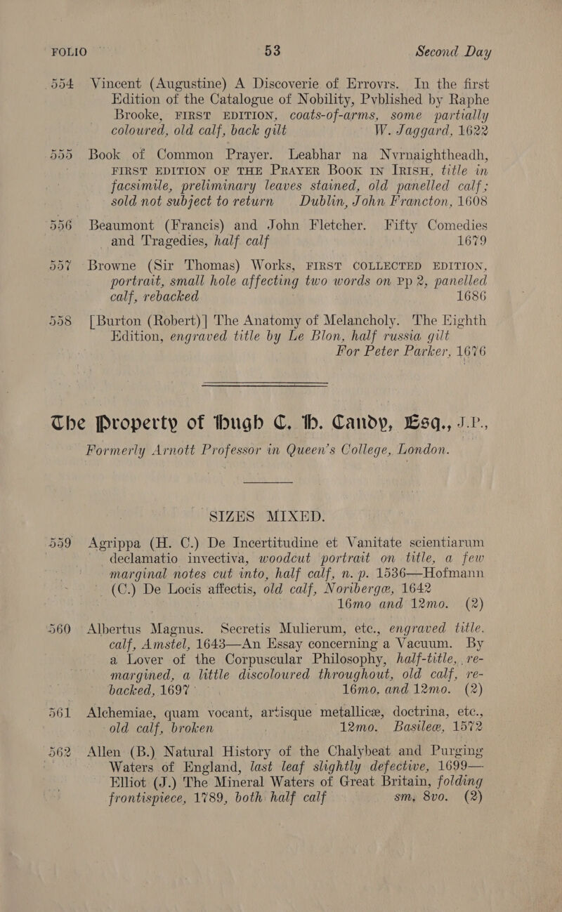 554 Vincent (Augustine) A Discoverie of Errovrs. In the first Edition of the Catalogue of Nobility, Pvblished by Raphe Brooke, FIRST EDITION, coats-of-arms, some partially coloured, old calf, back gilt — W. Jaggard, 1622 555 Book of Common Prayer. Leabhar na Nvrnaightheadh, FIRST EDITION OF THE PRAYER Book in IRISH, title in facsimile, preliminary leaves stained, old panelled calf; sold not subject to return Dublin, John Francton, 1608 556 Beaumont (Francis) and John Fletcher. Fifty Comedies and Tragedies, half calf 1679 55% Browne (Sir Thomas) Works, FIRST COLLECTED EDITION, portrait, small hole affecting two words on Pp 2, panelled calf, rebacked 1686 558 [Burton (Robert)| The Anatomy of Melancholy. The Highth Edition, engraved title by Le Blon, half russia gilt For Peter Parker, 1676 The Property of hugb C. tb. Candy, Lsq., J-P., Formerly Arnott Professor in Queen’s College, London. | SIZES MIXED. 559 Agrippa (H. C.) De Incertitudine et Vanitate scientiarum ) - declamatio invectiva, woodcut portrait on title, a few marginal notes cut into, half calf, n. p. 1536—Hofmann (C.) De Locis Hass old calf, Noriberge, 1642 16mo and 12mo. (2) 560 Albertus Meche Secretis Mulierum, etc., engraved title. calf, Amstel, 1643—An Essay concerning a Vacuum. By a Lover of the Corpuscular Philosophy, half-title, , re- margined, a little discoloured throughout, old calf, re- backed, 169%). 16mo. and 12mo. (2) 561 Alchemiae, quam vocant, artisque metallice, doctrina, etc., old calf, broken | : 12mo. Basilee, 1572 562 Allen (B.) Natural History of the Chalybeat and Purging | Waters of England, last leaf slightly defective, 1699— Elliot (J.) The Mineral Waters of Great Britain, folding frontispiece, 1789, both: half calf sm, 8vo. (2)