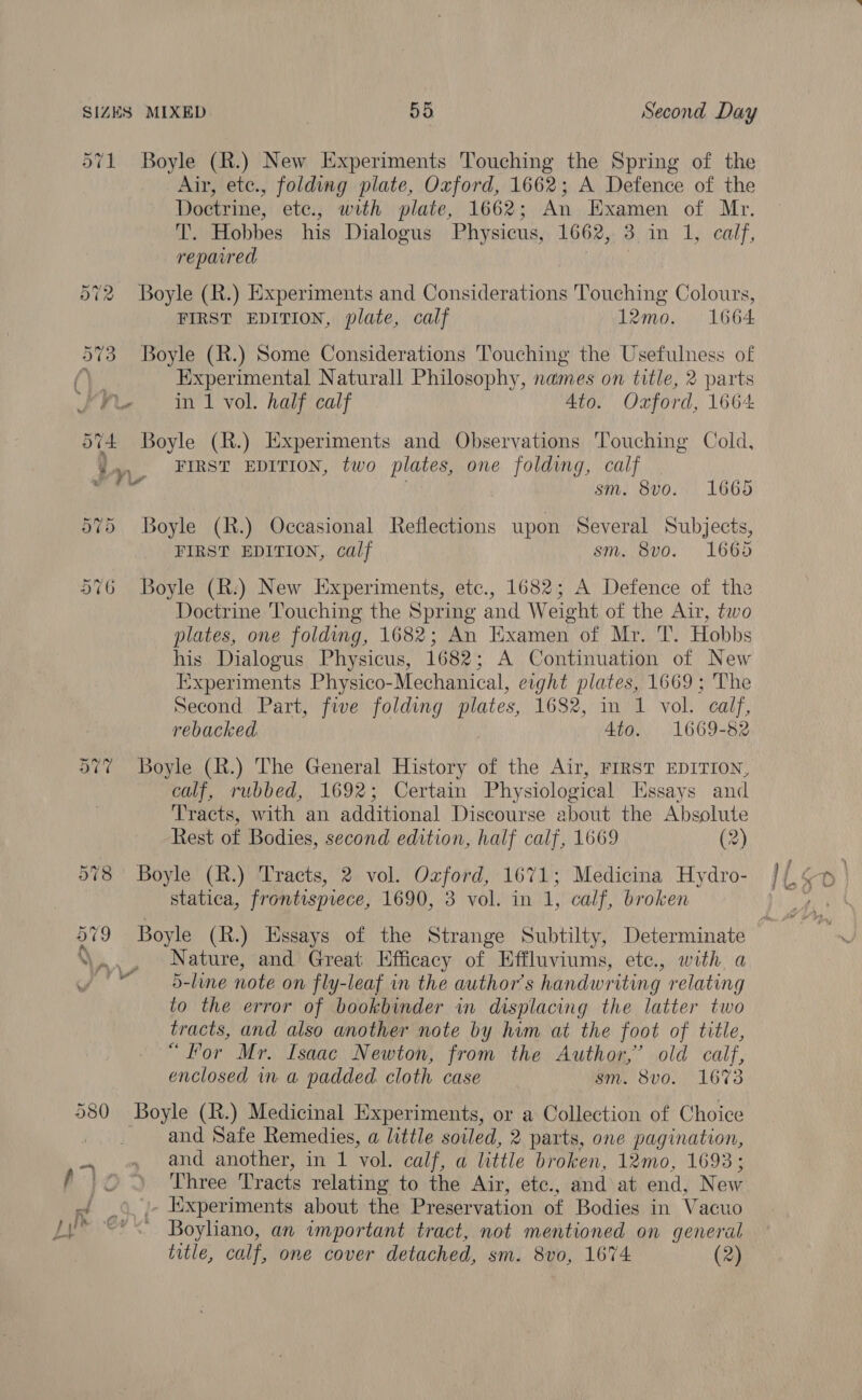 571 Boyle (R.) New Experiments Touching the Spring of the Air, ete., folding plate, Oxford, 1662; A Defence of the Doctrine, etc., with plate, 1662; An Examen of Mr. T. Hobbes his Dialogus Physicus, 1662, 3 im. Lents, repaed 572 Boyle (R.) Experiments and Considerations Touching Colours, FIRST EDITION, plate, calf 12mo. 1664 573 Boyle (R.) Some Considerations Touching the Usefulness of Ves Experimental Naturall Philosophy, names on title, 2 parts Fit. ini vol. half calf Ato. Oxford, 1664 O74 Boyle (R.) Experiments and Observations Touching Cold, 4 yy, FIRST EDITION, two plates, one folding, calf :. ad sm. 8vo. 1665 575 Boyle (R.) Occasional Reflections upon Several Subjects, FIRST EDITION, calf sm. 8vo. 1665 576 Boyle (R:) New Experiments, etc., 1682; A Defence of the Doctrine Touching the Spring and Weight of the Air, two plates, one folding, 1682; An Examen of Mr. T. Hobbs his Dialogus Physicus, 1682; A Continuation of New Experiments Physico-Mechanical, eight plates, 1669; The Second Part, five folding plates, 1682, in 1 vol. calf, rebacked 4to. 1669-82 577 Boyle (R.) The General History of the Air, FIRST EDITION, calf, rubbed, 1692; Certain Physiological Essays and Tracts, with an additional Discourse about the Absolute Rest of Bodies, second edition, half calf, 1669 (2) 578 Boyle (R.) Tracts, 2 vol. ne 1671; Medicina Hydro- statica, frontispiece, 1690, 3 vol. in 4, calf, broken ‘\n ,, Nature, and Great Efficacy of Effluviums, ete., with a 1 5-line note on fly-leaf in the author's handwriting relating to the error of bookbinder in displacing the latter two tracts, and also another note by him at the foot of title, “For Mr. Isaac Newton, from the Author,’ old calf, enclosed ina padded cloth case sm. 8v0. 1673 , 580 Boyle (R.) Medicinal Experiments, or a Collection of Choice and Safe Remedies, a little soiled, 2 parts, one pagination, and another, in 1 Vol. calf, a little broken, 12mo, 1693; Three Tracts relating to the Air, etc., and at end, New ./ © /- Experiments about the Preservation of Bodies in Vacuo Ly’ << Boyliano, an important tract, not mentioned on general title, calf, one cover detached, sm. 8vo, 1674: (2)