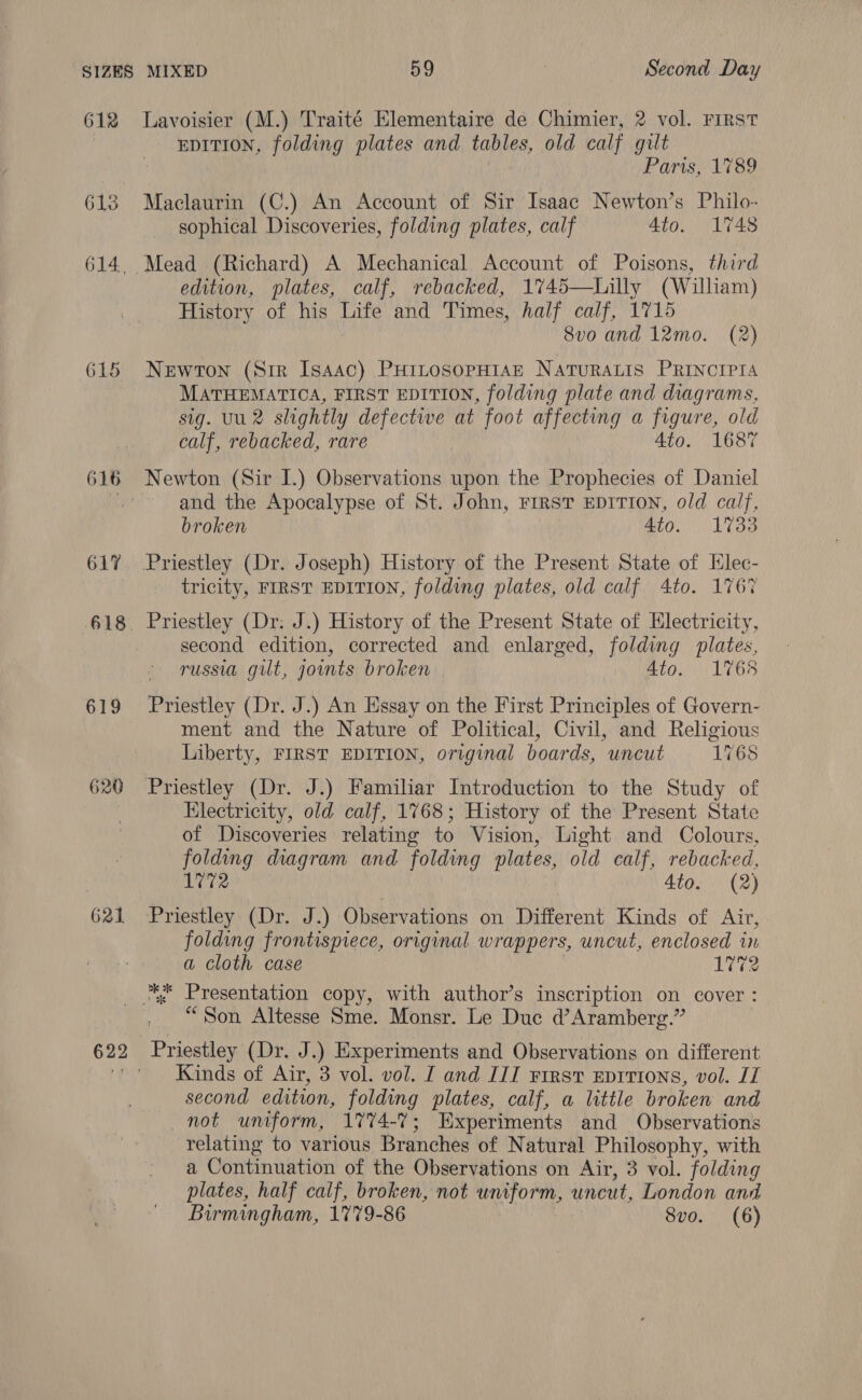 SIZES 612 620 621 622 MIXED 59 | Second Day Lavoisier (M.) Traité Elementaire de Chimier, 2 vol. FIRST EDITION, folding plates and tables, old calf gilt Paris, 1789 Maclaurin (C.) An Account of Sir Isaac Newton’s Philo- sophical Discoveries, folding plates, calf Ato. 1748 edition, plates, calf, rebacked, 1745—Lilly (William) History of his Life and Times, half calf, 1715 8vo and 12mo. (2) Newton (Sir Isaac) PHiLosopHiAE NATURALIS PRINCIPIA MATHEMATICA, FIRST EDITION, folding plate and diagrams, sig. Uu2 slightly defective at foot affecting a figure, old calf, rebacked, rare Ato. 1687 Newton (Sir I.) Observations upon the Prophecies of Daniel and the Apocalypse of St. John, FIRST EDITION, old calf, broken 4to. 1733 tricity, FIRST EDITION, folding plates, old calf 4to. 1767 second edition, corrected and enlarged, folding plates, russia gilt, joints broken Ato. 1768 Priestley (Dr. J.) An Essay on the First Principles of Govern- ment and the Nature of Political, Civil, and Religious Liberty, FIRST EDITION, original boards, uncut 1768 Priestley (Dr. J.) Familiar Introduction to the Study of Electricity, old calf, 1768; History of the Present State of Discoveries relating to Vision, Light and Colours, folding diagram and folding plates, old calf, rebacked, 1772 4to. (2) Priestley (Dr. J.) Observations on Different Kinds of Air, folding frontispiece, original wrappers, uncut, enclosed in a cloth case 1272 “Son Altesse Sme. Monsr. Le Duc d’Aramberg.”’ Priestley (Dr. J.) Experiments and Observations on different Kinds of Air, 3 vol. vol. I and III First Epirions, vol. II second edition, folding plates, calf, a little broken and not uniform, 1774-7; Experiments and Observations relating to various Branches of Natural Philosophy, with a Continuation of the Observations on Air, 3 vol. folding plates, half calf, broken, not uniform, uncut, London and