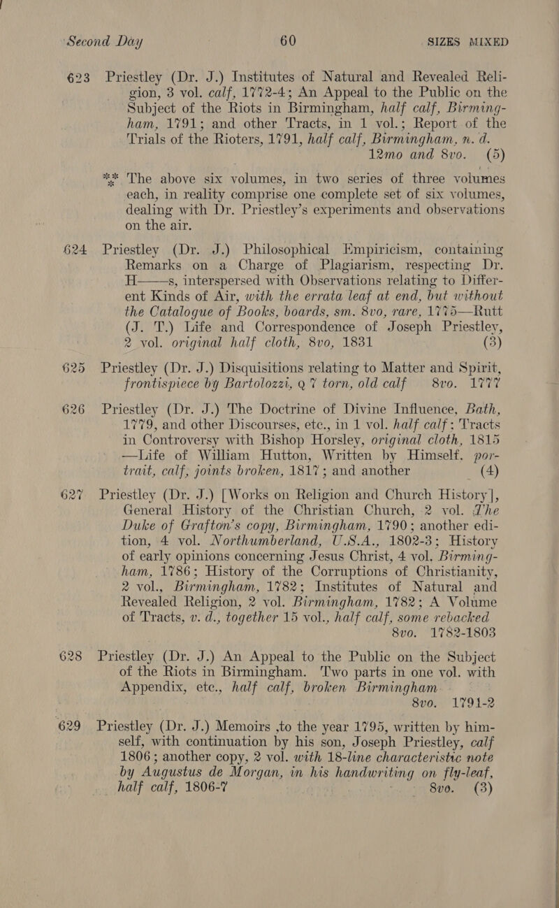 623 Priestley (Dr. J.) Institutes of Natural and Revealed Reli- gion, 3 vol. calf, 1772-4; An Appeal to the Public on the Subject of the Riots in Birmingham, half calf, Birming- ham, 1791; and other Tracts, in 1 vol.; Report of the Trials of the Rioters, 1791, half calf, Birmingham, n. d. 12mo and 8vo. (5) ** The above six volumes, in two series of three volumes each, in reality comprise one complete set of six volumes, dealing with Dr. Priestley’s experiments and observations on the air. 624 Priestley (Dr. J.) Philosophical Empiricism, containing Remarks on a Charge of Plagiarism, respecting Dr. H——s, interspersed with Observations relating to Differ- ent Kinds of Air, with the errata leaf at end, but without the Catalogue of Books, boards, sm. 8vo, rare, 1775—Rutt (J. T.) Life and Correspondence of Joseph Priestley, 2 vol. original half cloth, 8vo, 1831 (3) 625 Priestley (Dr. J.) Disquisitions relating to Matter and Spirit, frontispiece by Bartolozz, Q% torn, old calf 8vo. 17V7 626 Priestley (Dr. J.) The Doctrine of Divine Influence, Bath, 1779, and other Discourses, etc., in 1 vol. half calf; Tracts in Controversy with Bishop Horsley, original cloth, 1815 —Life of William Hutton, Written by Himself, por- trait, calf; gounts broken, 1817; and another (4) 627 Priestley (Dr. J.) [Works on Religion and Church History], General History of the Christian Church, 2 vol. Zhe Duke of Grafton’s copy, Birmingham, 1790; another edi- tion, 4 vol. Northumberland, U.S.A., 1802- -3; History of early opinions concerning Jesus Christ, 4 vol, Birming- ham, 1%86; History of the Corruptions of Christianity, 2 VOL eebir -mingham, 1782; Institutes of Natural and Revealed Religion, 2 vol. Birmingham, 1782; A Volume of Tracts, v. d., together 15 vol., half calf, some rebacked 8vo. 1782-1803 628 Priestley (Dr. J.) An Appeal to the Public on the Subject of the Riots in Birmingham. ‘Two parts in one vol. with Appendix, ete., half calf, broken Birmingham 3 8vo. 1791-2 629 Priestley (Dr. J.) Memoirs ,to the year 1795, written by him- self, with continuation by his son, Joseph Priestley, calf 1806; another copy, 2 vol. with 18-line characteristic note by Augustus de Morgan, in his a a ie on fly-leaf, _ half calf, 1806-7 Sve. (3) 