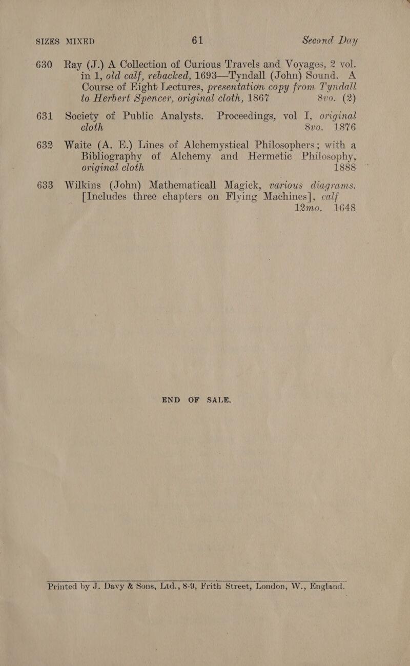 630 Ray (J.) A Collection of Curious Travels and Voyages, 2 vol. in 1, old calf, rebacked, 1693—Tyndall (John) Sound. A Course of Eight Lectures, presentation copy from Tyndall to Herbert Spencer, original cloth, 1867 8v0. (2) 631 Society of Public Analysts. Proceedings, vol I, original cloth 8v0. 1876 632 Waite (A. E.) Lines of Alchemystical Philosophers; with a Bibliography of Alchemy and Hermetic Philosophy, original cloth 1888 633 Wilkins (John) Mathematicall Magick, various diagrams. [Includes three chapters on Flying Machines], calf 12mo. 1648 END OF SALE, Printed by J. Davy &amp; Sons, Ltd., 8-9, Frith Street, London, W., England.
