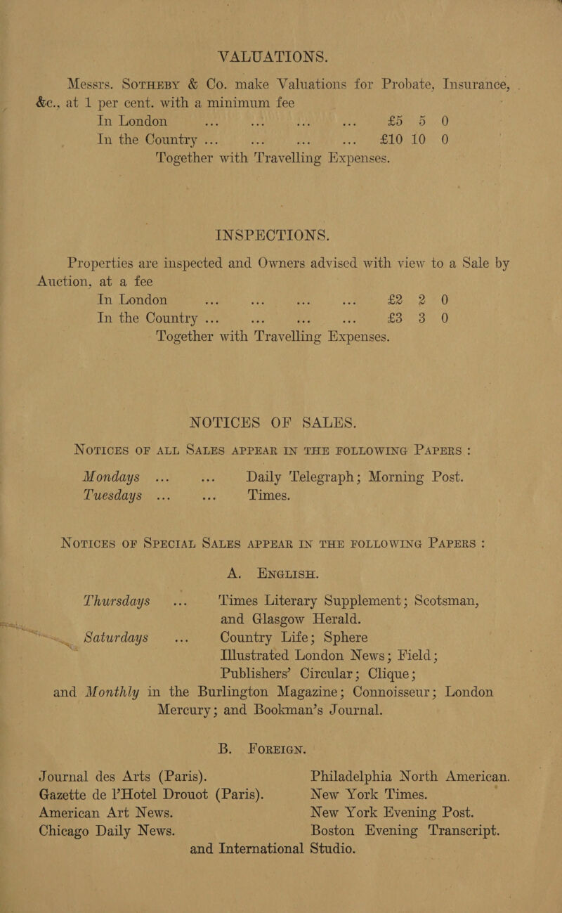 VALUATIONS. Messrs. Sornesy &amp; Co. make Valuations for Probate, Insurance, &amp;c., at 1 per cent. with a minimum fee In London ay 4 We es ot ne In the Country .. ae pe On Together ail ee olla Expenses. INSPECTIONS. Properties are inspected and Owners advised with view to a Sale by Auction, at a fee In London Bid ane aE a, £2 In the Country . ar £3 enaeettier rin Dra reliene Ricneneee ww 0 0 Oo NOTICES OF SALES. NOTICES OF ALL SALES APPEAR IN THE FOLLOWING PAPERS: Mondays ... a Daily Telegraph; Morning Post. Tuesdays ... ee Times. NOTICES OF SPECIAL SALES APPEAR IN THE FOLLOWING PAPERS : A. ENGLISH. Thursdays... Times Literary Supplement; Scotsman, and Glasgow Herald. . Saturdays... Country Life; Sphere Illustrated London News; Field; Publishers’ Circular; Clique; and Monthly in the Burlington Magazine; Connoisseur; London Mercury; and Bookman’s Journal. B. FOREIGN. Journal des Arts (Paris). Philadelphia North American. Gazette de l’Hotel Drouot (Paris). New York Times. American Art News. New York Evening Post. Chicago Daily News. Boston Evening Transcript. and International Studio.