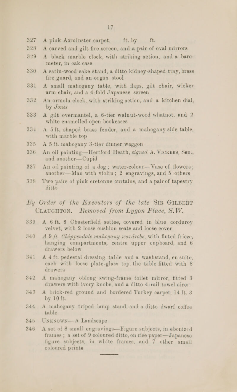 A pink Axminster carpet, ft. by ft. A carved and gilt fire screen, and a pair of oval mirrors A black marble clock, with striking action, and a baro- meter, in oak case A satin-wood cake stand, a ditto kidney-shaped tray, brass fire guard, and an organ stool A small mahogany table, with flaps, gilt chair, wicker arm chair, and a 4-fold Japanese screen An ormolu clock, with striking action, and a kitchen dial, by Jones A gilt overmantel, a 6-tier walnut-wood whatnot, and 2 white enamelled open bookcases A 5ft. shaped brass fender, and a mahogany side table, with marble top A 5 ft. mahogany 3-tier dinner waggon An oil painting—Hertford Heath, signed A. VICKERS, Sen., and another—Cupid An oil painting of a dog; water-colour—Vase of flowers ; another—Man with violin; 2 engravings, and 5 others Two pairs of pink cretonne curtains, and a pair of tapestry ditto 339 A 6 ft. 6 Chesterfield settee, covered in blue corduroy velvet, with 2 loose cushion seats and loose cover 341 344 345 346 hanging compartments, centre upper cupboard, and 6 drawers below A 4 ft. pedestal dressing table and a washstand, en suite, each with loose plate-glass top, the table fitted with 8 drawers A mahogany oblong swing-frame toilet mirror, fitted 3 drawers with ivory knobs, and a ditto 4-rail towel aire A brick-red ground and bordered Turkey carpet, 14 ft. 3 by 10 ft. A mahogany tripod lamp stand, and a ditto dwarf coffee table UNKNOWN—A Landscape A set of 8 small engravings—Figure subjects, in ebonized fraines ; a set of 9 coloured ditto, on rice paper—Japanese figure subjects, in white frames, and 7 other small coloured prints