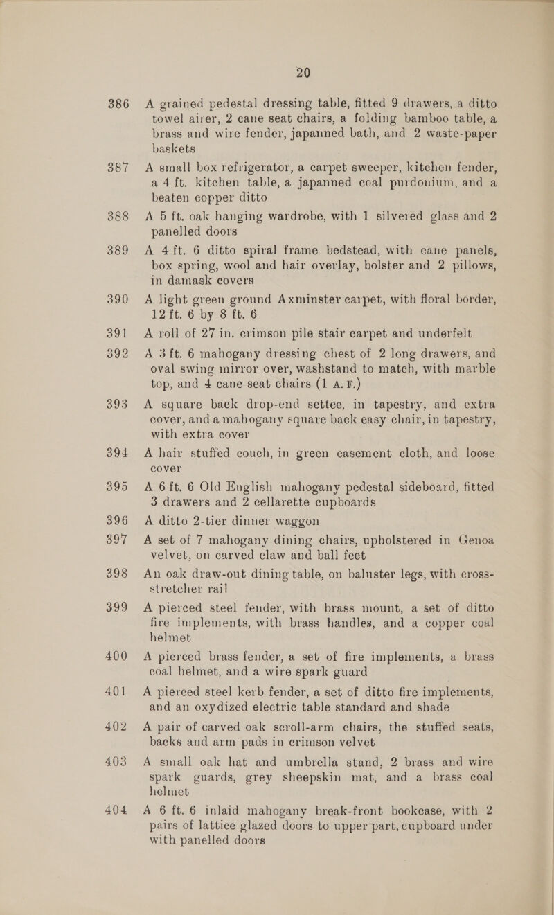 386 387 388 389 390 391 392 O93 394 395 396 397 398 399 400 40] 402 403 404 20 A grained pedestal dressing table, fitted 9 drawers, a ditto towel airer, 2 cane seat chairs, a folding bamboo table, a brass and wire fender, japanned bath, and 2 waste-paper baskets A small box refrigerator, a carpet sweeper, kitchen fender, a 4ft. kitchen table, a japanned coal purdonium, and a beaten copper ditto A 5 ft. oak hanging wardrobe, with 1 silvered glass and 2 panelled doors A 4ft. 6 ditto spiral frame bedstead, with cane panels, box spring, wool and hair overlay, bolster and 2 pillows, in damask covers A light green ground Axminster carpet, with floral border, 12 it; G6 by 8 -1t..6 A roll of 27 in. crimson pile stair carpet and underfelt A 3 ft. 6 mahogany dressing chest of 2 long drawers, and oval swing mirror over, washstand to match, with marble top, and 4 cane seat chairs (1 A. F.) A square back drop-end settee, in tapestry, and extra cover, anda mahogany square back easy chair, in tapestry, with extra cover A hair stuffed couch, in green casement cloth, and loose cover A 6 ft. 6 Old English mahogany pedestal sideboard, fitted 3 drawers and 2 cellarette cupboards A ditto 2-tier dinner waggon A set of 7 mahogany dining chairs, upholstered in Genoa velvet, on carved claw and ball feet An oak draw-out dining table, on baluster legs, with cross- stretcher rail A pierced steel fender, with brass mount, a set of ditto fire implements, with brass handles, and a copper coal helmet A pierced brass fender, a set of fire implements, a brass coal helmet, and a wire spark guard A pierced steel kerb fender, a set of ditto fire implements, and an oxydized electric table standard and shade A pair of carved oak scroll-arm chairs, the stuffed seats, backs and arm pads in crimson velvet A small oak hat and umbrella stand, 2 brass and wire spark guards, grey sheepskin mat, and a brass coal helmet A 6 ft. 6 inlaid mahogany break-front bookease, with 2 pairs of lattice glazed doors to upper part, cupboard under with panelled doors