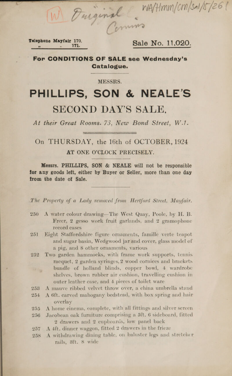  4, Telephone Mayfair 170. ; a Sale No. 11,020.  For CONDITIONS OF SALE see Wednesday’s Catalogue. MESSRS. PHILLIPS, SON &amp; NEALE’S SECOND DAY’S SALE, At their Great Rooms. 73, New Bond Street, W.1. On THURSDAY, the 16th of OCTOBER, 1924 AT ONE O’CLOCK PRECISELY. Messrs. PHILLIPS, SON &amp; NEALE will not be responsible for any goods left, either by Buyer or Seller, more than one day from the date of Sale. The Property of a Lady removed from Hertford Street, Mayfair. 250 &lt;A water colour drawing—The West Quay, Poole, by H. B. Freer, 2 gesso work fruit garlands, and 2 gramophone record cases 251 Eight Staffordshire figure ornaments, famille verte teapot and sugar basin, Wedgwood Jar and cover, glass model of a pig, and 8 other ornaments, various 252 Two garden hammocks, with frame work supports, tennis racquet, 2 garden syringes, 2 wood cornices and brackets bundle of holland blinds, copper bowl, 4 wardrobe shelves, brown rubber air cushion, travelling cushion in outer leather case, and 4 pieces of toilet ware 253 A mauve ribbed velvet throw over, a china umbrella stand 254 &lt;A 6ft. carved mahogany bedstead, with box spring and hair overlay 255 A home cinema, complete, with all fittings and silver screen 256 Jacobean oak furniture comprising a 5f{t. 6 sideboard, fitted 2 drawers and 2 cupboards, low panel back 257 A 4ft. dinner waggon, fitted 2 drawers in the frieze 258 &lt;A withdrawing dining table, on baluster legs and stretcher rails, 3ft. 8 wide