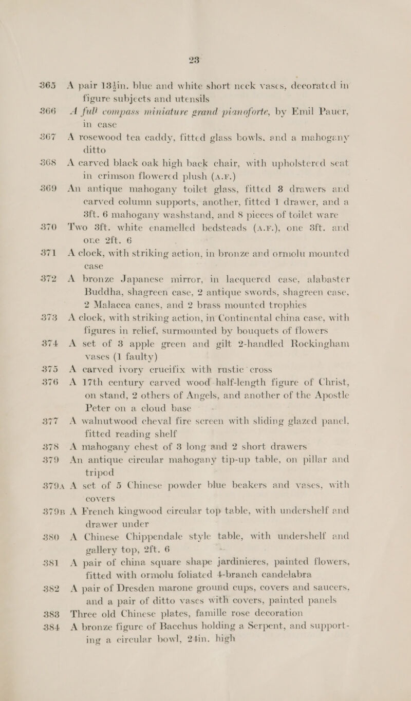 23 365 &lt;A pair 134in. blue and white short neck vases, decorated m figure subjects and utensils 366 A full compass miniature grand pianoforte, by Emil Pauer, in case 367 A rosewood tea caddy, fitted glass bowls. and a mahogany ditto . 368 &lt;A carved black oak high back chair, with upholstered seat in crimson flowered plush (A.¥.) 369 An antique mahogany toilet glass, fitted 8 drawers and carved column supports, another, fitted 1 drawer, and a 3ft. 6 mahogany washstand, and 8 pieces of toilet ware 370 Two 3ft. white enamelled bedsteads (A.¥.), one 8ft. and one 2ft. 6 371 &lt;A clock, with striking action, in bronze and ormolu mounted case 372 A bronze Japanese mirror, in lacquered case, alabaster Buddha, shagreen case, 2 antique swords, shagreen case, 2 Malacca canes, and 2 brass mounted trophies 373 A clock, with striking action, m Continental china case, with figures in relief, surmounted by bouquets of flowers 374 A set of 8 apple green and gilt 2-handled Rockingham vases (1 faulty) 375 &lt;A carved ivory crucifix with rustic cross 376 &lt;A 17th century carved wood half-length figure of Christ, on stand, 2 others of Angels, and another of the Apostle Peter on a cloud base 377 A walnutwood cheval fire screen with shding glazed panel. fitted reading shelf 378 A mahogany chest of 3 long and 2 short drawers 379 An antique circular mahogany tip-up table, on pillar and tripod 3794 A set of 5 Chinese powder blue beakers and vases, with covers 3798 A French kingwood circular top table, with undershelf and drawer under 380 A Chinese Chippendale style table, with undershelf and gallery top, 2ft. 6 381 &lt;A pair of china square shape jardinieres, painted flowers, fitted with ormolu foliated 4-branch candelabra 382 &lt;A pair of Dresden marone ground cups, covers and saucers. and a pair of ditto vases with covers, painted panels 388 Three old Chinese plates, famille rose decoration 384 A bronze figure of Bacchus holding a Serpent, and support- ing a circular bowl, 24in. high