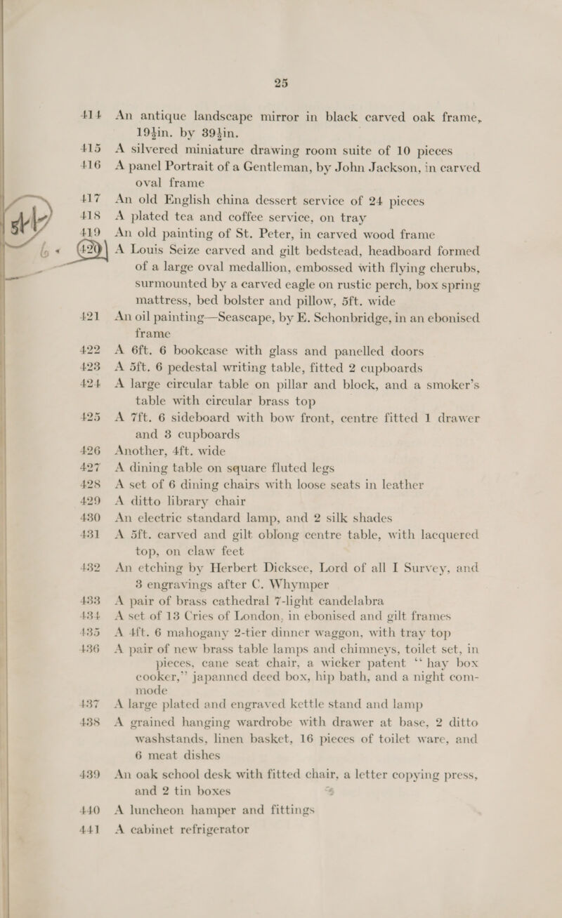 414 415 416 417 415 419 440 44]  25 An antique landscape mirror in black carved oak frame, 19}in. by 39}in. A silvered miniature drawing room suite of 10 pieces A panel Portrait of a Gentleman, by John Jackson, in carved oval frame An old English china dessert service of 24 pieces A plated tea and coffee service, on tray An old painting of St. Peter, in carved wood frame A Louis Seize carved and gilt bedstead, headboard formed of a large oval medallion, embossed with flying cherubs, surmounted by a carved eagle on rustic perch, box spring mattress, bed bolster and pillow, 5ft. wide An oil painting—Seascape, by E. Schonbridge, in an ebonised frame A 6ft. 6 bookcase with glass and panelled doors A 5ft. 6 pedestal writing table, fitted 2 cupboards A large circular table on pillar and block, and a smoker’s table with circular brass top | A 7ft. 6 sideboard with bow front, centre fitted 1 drawer and 3 cupboards Another, 4ft. wide A dining table on square fluted legs A set of 6 dining chairs with loose seats in leather A ditto library chair An electric standard lamp, and 2 silk shades A 5ft. carved and gilt cblong centre ppble, with lacquered top, on claw feet An etching by Herbert Dicksee, Lord of all I Survey, and 3 engravings after C. Whymper A pair of brass cathedral 7-light candelabra A set of 13 Cries of London, in ebonised and gilt frames A 4ft. 6 mahogany 2-tier dinner waggon, with tray top A pair of new brass table lamps and chimneys, toilet set, in pieces, cane seat chair, a wicker patent ‘‘ hay box cooker,” japanned deed box, hip bath, and a night com- mode A large plated and engraved kettle stand and lamp A grained hanging wardrobe with drawer at base, 2 ditto washstands, linen basket, 16 pieces of toilet ware, and 6 meat dishes An oak school desk with fitted chair, a letter copying press, and 2 tin boxes 3 A luncheon hamper and fittings A cabinet refrigerator