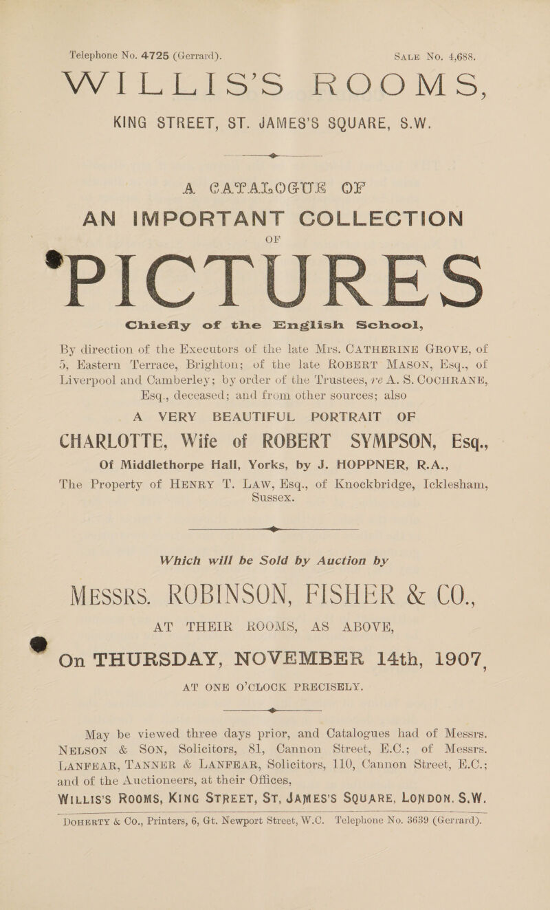 Telephone No. 4725 (Gerrard). SALE No. 4,688. cv le ae OM S, KING STREET, ST. JAMES’S SQUARE, S.W.   *PICTI Chiefly of the English School, By direction of the Executors of the late Mis. CATHERINE GROVE, of >, Kastern Terrace, Brighton; of the late ROBERT MASON, Iisq., of Liverpool and Camberley; by order of the Trustees, ve A. S. COCHRANE, Esq., deceased; and from other sources; also A VERY BEAUTIFUL PORTRAIT OF CHARLOTTE, Wife of ROBERT SYMPSON, Esq., Of Middlethorpe Hall, Yorks, by J. HOPPNER, R.A., The Property of HENRY T. LAw, Esq., of Knockbridge, Icklesham, Sussex.  Which will be Sold by Auction by Messrs. ROBINSON, FISHER &amp; CO. AT THEIR ROOMS, AS ABOVE, a On THURSDAY, NOVEMBER 14th, 1907, AT ONE O’CLOCK PRECISELY.  May be viewed three days prior, and Catalogues had of Messrs. NELSON &amp; SON, Solicitors, 81, Cannon Street, E.C.; of Messrs. LANFEAR, TANNER &amp; LANFEAR, Solicitors, 110, Cannon Street, E.C.; and of the Auctioneers, at their Offices, WILLIS’S ROOMS, KING STREET, ST, JAMES’S SQUARE, LONDON. S.W.  