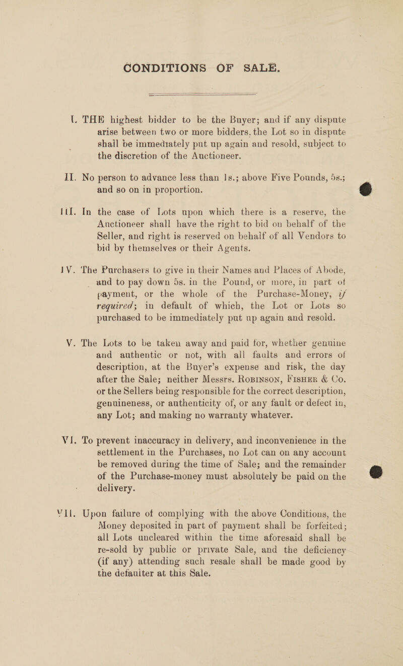 lV. vet CONDITIONS OF SALE.   arise between two or more bidders. the Lot so in dispute shail be immediately put up again and resold, subject to the discretion of the Auctioneer. and so on in proportion. In the case of [Lots upon which there is a reserve, the Auctioneer shall have the right to bid on behalf of the Seller, and right is reserved on behaif of all Vendors to bid by themselves or their Agents. The Purchasers to give in their Names and Places of Abode, _ and to pay down 5s. in the Pound, or more, in part of payment, or the whole of the Purchase-Money, 2z/ required; in default of which, the Lot or Lots so purchased to be immediately put up again and resold. and authentic or not, with all faults and errors of description, at the Buyer’s expense and risk, the day after the Sale; neither Messrs. RoBinson, FIsHER &amp; Co. or the Sellers being responsible for the correct description, genuineness, or authenticity of, or any fault or defect in, any Lot; and making no warranty whatever. To prevent inaccuracy in delivery, and inconvenience in the settlement in the Purchases, no Lot can on any account be removed during the time of Sale; and the remainder of the Purchase-money must absolutely be paid on the delivery. Upon failure of complying with the above Conditions, the Money deposited in part of payment shall be forfeited; all Lots uncleared within the time aforesaid shall be re-sold by public or private Sale, and the deficiency- (if any) attending such resale shall be made good by the defauiter at this Sale. |