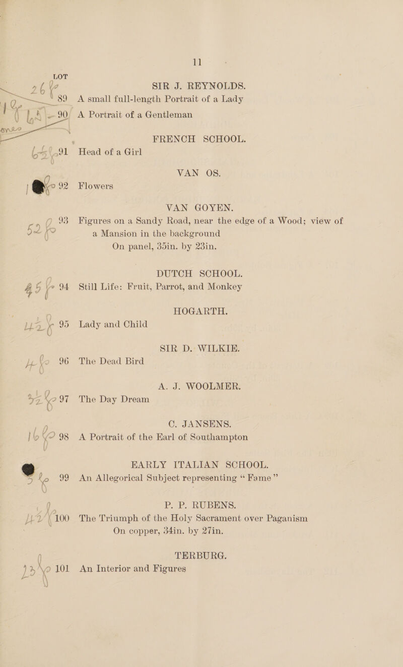 1] V2 SIR J. REYNOLDS. 42 —__ ' 89 A small full-length Portrait of a Lady ? a ( L, 4 Ss 90 A Portrait of a Gentleman  | | FRENCH SCHOOL. L5(.91 Head of a Girl @- 92 Flowers VAN GOYEN. O 93 Figures on a Sandy Road, near the edge of a Wood; view of VAN OS. 0 f ee (\ a Mansion in the background On panel, 35in. by 23in. : DUTCH SCHOOL. 4 5 ve 94 Still Life: Fruit, Parrot, and Monkey : HOGARTH. \- 95 Lady and Child | SIR D.- WILKIE. j-\o 96 The Dead Bird ae A. J. WOOLMER. rs 7, 97 The Day Dream C. JANSENS. lo Y? 98 A Portrait of the Earl of Southampton =] EARLY ITALIAN SCHOOL. 5 2, 99 An Allegorical Subject representing “ Fame” ce P. P. RUBENS. UV 100 The Triumph of the Holy Sacrament over Paganism On copper, d4in. by 27in. 0) TERBURG. )% \o 101 An Interior and Figures
