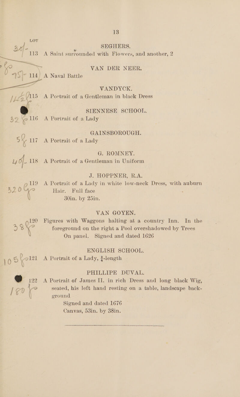 LOT 9, x1- | SEGHERS. i Pa | 113 A Saint surrounded with Flowers, and another, 2 ; a Bs YY VAN DER NEER. V 9Si- 114) A Naval Battle snot _———— VANDYOK. +, A115 A Portrait of a Gentleman in black Dress | I iit ants x i) SIENNESE SCHOOL. $<) \ 2116 <A Portrait of a Lady we i U 0 GAINSBOROUGH. 5 a4 117 A Portrait of a Lady F G. ROMNEY. ly Of 118 A Portrait of a Gentleman in Uniform J. HOPPNER, R.A. g1ll9 A Portrait of a Lady in white low-neck Dress, with auburn 3104 Hair. Full face \ 30in. by 25in. VAN GOYEN. Figures with Waggons halting at a country Inn. In the foreground on the right a Pool overshadowed by Trees On panel. Signed and dated 1626  ENGLISH SCHOOL. 2121 A Portrait of a Lady, $-length PHILLIPE DUVAL. 9 122 A Portrait of James II. in rich Dress and long black Wig, / a) Lo seated, his left hand resting on a table, landscape back- a ground Signed and dated 1676