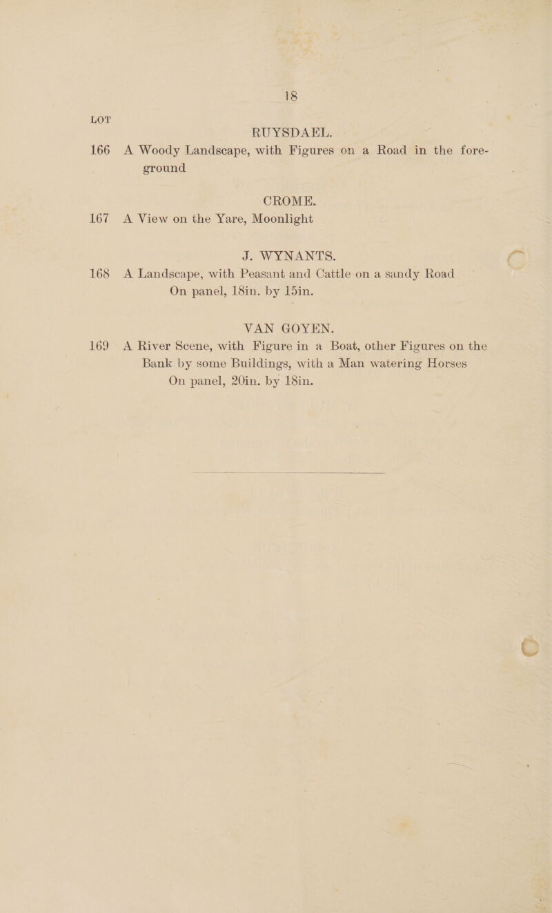 166 167 168 169 18 RUYSDAEL. A Woody Landscape, with Figures on a Road in the fore- ground CROME. A View on the Yare, Moonlight J. WYNANTS. A Landscape, with Peasant and Cattle on a sandy Road On panel, 18in. by 15in. VAN GOYEN. A River Scene, with Figure in a Boat, other Figures on the Bank by some Buildings, with a Man watering Horses On panel, 20in. by 18in. 