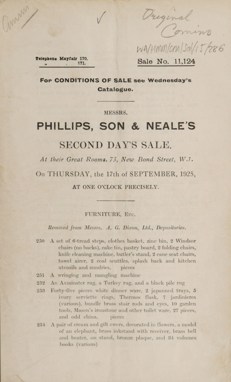  WwaAs/um NON WG aerkens aeeapest 570. Sale No. 11,124  For CONDITIONS OF SALE see Wednesday’s Catalogue. MESSRS. PHILLIPS, SON &amp; NEALE’S SECOND DAY’S SALE, At their Great Rooms, 73, New Bond Street, W.1. On THURSDAY, the 17th of SEPTEMBER, 1925, AT ONE O’CLOCK PRECISELY. FURNITURE, Erc. Removed from Messrs. A. G. Diwon, Ltd., Depositories. 250 &lt;A. set of 6-tread steps, clothes basket, zinc bin, 2 Windsor chairs (no backs), cake tin, pastry board, 2 folding chairs, knife cleaning machine, butler’s stand, 2 cane seat chairs, towel airer, 2 coal seuttles, splash back and kitchen utensils and sundries, _ pieces 251 A wringing and mangling machine 252 An Axminster rug, a Turkey rug, and a black pile rug 253 Forty-five pieces white dinner ware, 2 japanned trays, 5 ivory serviette rings, Thermos flask, 7 jardinieres (various), bundle brass stair rods and eyes, 10 garden tools, Masen’s ironstone and other toilet ware, 27 pieces, and odd china, pieces 254 A pair of cream and gilt ewers, decorated in flowers, a model of an elephant, brass inkstand with receiver, brass bell and beater, on stand, bronze plaque, and 34 volumes books (various)