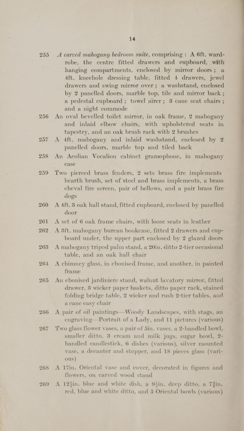 255 256 14 A carved mahogany bedroom suite, comprising : A 6ft. ward- robe, the centre fitted drawers and cupboard, . with hanging compartments, enclosed by mirror doors; a 4ft. kneehole dressing table, fitted 4 drawers, jewel drawers and swing mirror over; a washstand, enclosed by 2 panelled doors, marble top, tile and mirror back ; a pedestal cupboard ; towel airer; 3 cane seat chairs ; and a night commode An oval bevelled toilet mirror, in oak frame, 2 mahogany and inlaid elbow chairs, with upholstered seats in tapestry, and an oak brush rack with 2 brushes A 4ft. mahogany and inlaid washstand, enclosed by 2 panelled doors, marble top and tiled back An Aeolian Vocalion cabinet gramophone, in mahogany case Two pierced brass fenders, 2 sets brass fire implements hearth brush, set of steel and brass implements, a brass cheval fire screen, pair of bellows, and a pair brass fire dogs A 4ft.3 oak hall stand, fitted cupboard, enclosed by panelled door A set of 6 oak frame chairs, with loose seats in leather A 3ft. mahogany bureau bookcase, fitted 2 drawers and cup- board under, the upper part enclosed by 2 glazed doors A mahogany triped palm stand, a 20in. ditto 2-tier occasional table, and an oak hall chair A chimney glass, in ebonised frame, and another, in painted frame An ebonised jardiniere stand, walnut lavatory mirror, fitted drawer, 3 wicker paper baskets, ditto paper rack, stained folding bridge table, 2 wicker and rush 2-tier tables, and a cane easy chair A pair of oil paintings—Woody Landscapes, with stags, an Two glass flower vases, a pair of 5in. vases, a 2-handled bowl, smaller ditto, 3 cream and milk jugs, sugar bowl, 2- handled candlestick, 6 dishes (various), silver mounted vase, a decanter and stopper, and 18 pieces glass (vari- ous ) A 17in. Oriental vase and cover, decorated in figures and flowers, on carved wood stand A. 12hin. blue and white dish, a 9}in. deep ditto, a 7#in. red, blue and white ditto, and 5 Oriental bowls (various) en gieag