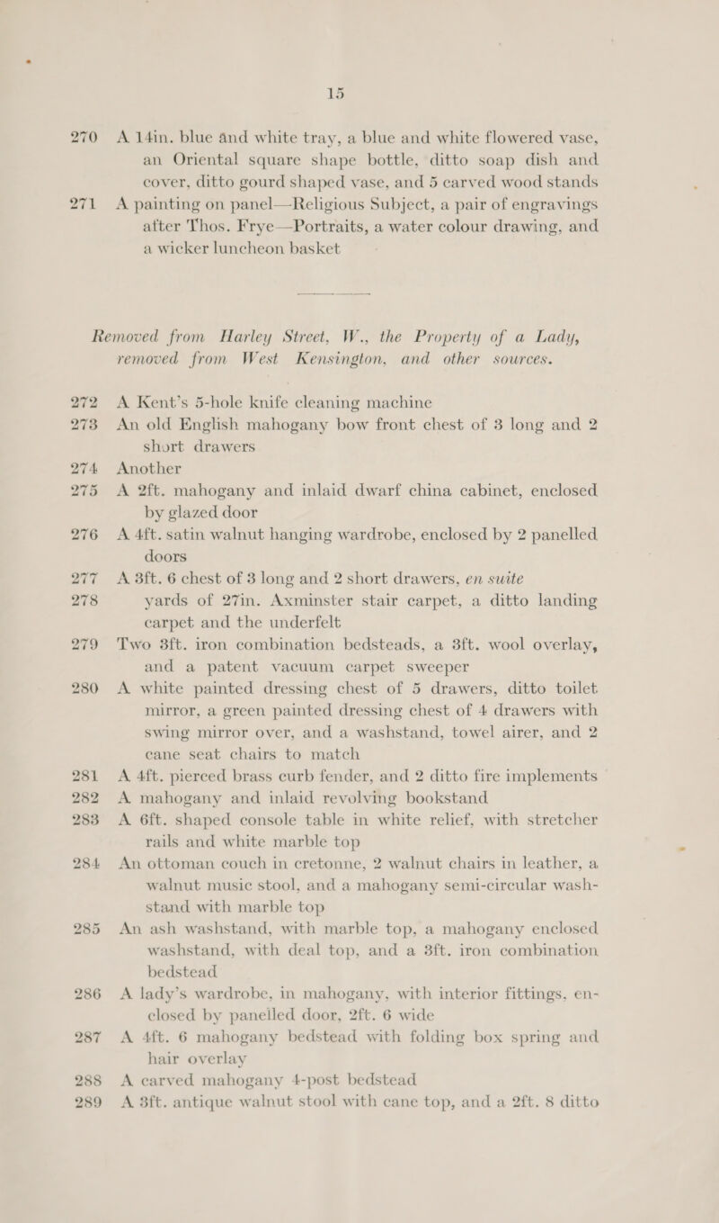 271 an Oriental square shape bottle, ditto soap dish and. A painting on panel—Religious Subject, a pair of engravings after Thos. Frye—Portraits, a water colour drawing, and a wicker luncheon basket 288 289 removed from West Kensington, and other sources. A Kent’s 5-hole knife cleaning machine An old English mahogany bow front chest of 3 long and 2 short drawers Another A 2ft. mahogany and inlaid dwarf china cabinet, enclosed. by glazed door A 4ft. satin walnut hanging wardrobe, enclosed by 2 panelled. doors A 3ft. 6 chest of 3 long and 2 short drawers, en swite yards of 27in. Axminster stair carpet, a ditto landing carpet and the underfelt Two 3ft. iron combination bedsteads, a 3ft. wool overlay, and a patent vacuum carpet sweeper A white painted dressing chest of 5 drawers, ditto toilet mirror, a green painted dressing chest of 4 drawers with swing mirror over, and a washstand, towel airer, and 2 cane seat chairs to match A. 4ft. pierced brass curb fender, and 2 ditto fire implements A mahogany and inlaid revolving bookstand A. 6ft. shaped console table in white relief, with stretcher rails and white marble top An ottoman couch in cretonne, 2 walnut chairs in leather, a walnut music stool, and a mahogany semi-circular wash- stand with marble top An ash washstand, with marble top, a mahogany enclosed washstand, with deal top, and a 3ft. iron combination. bedstead A lady’s wardrobe, in mahogany, with interior fittings, en- closed by paneiled door, 2ft. 6 wide A 4ft. 6 mahogany bedstead with folding box spring and hair overlay A carved mahogany 4-post bedstead A 3ft. antique walnut stool with cane top, and a 2ft. 8 ditto