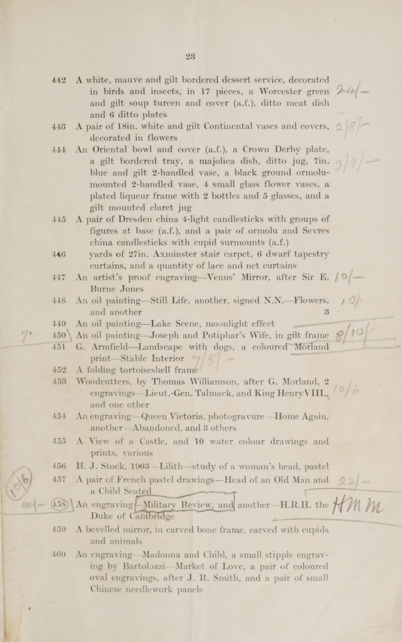 442 A white, mauve and gilt bordered dessert service, decorated in birds and insects, in 17 pieces, a Worcester green and gilt soup tureen and cover (a.f.), ditto meat dish and 6 ditto plates 443 A pair of 18in. white and gilt Continental vases and covers, decorated in flowers 444 An Oriental bowl and cover (a.f.), a Crown Derby plate, a gilt bordered tray, a majolica dish, ditto jug, 7in. blue and gilt 2-handled vase, a black ground ormolu- mounted 2-handled vase, 4 small glass flower vases, a plated liqueur frame with 2 bottles and 5 glasses, and a gilt mounted claret jug 445 &lt;A pair of Dresden china 4-light candlesticks with groups of figures at base (a.f.), and a pair of ormolu and Sevres china candlesticks with cupid surmounts (a.f.) 446 yards of 27in. Axminster stair carpet, 6 dwarf tapestry curtains, and a quantity of lace and net curtains 447 An artist’s proof engraving—Venus’ Mirror, after Sir E. Burne Jones N.—F lowers, and another 3 449 An oil painting—Lake Scene, moonlight effect 450\ An oil painting—Joseph and Potiphar’s Wife, in grit frame 51 G. Armfield—Landscape with dogs, a coloured~ Morland print—Stable Interior aoe 452 A folding tortoiseshell frame  and one other 454 An engraving—Queen Victoria, photogravure —Home Again, another —Abandoned, and 3 others 455 A View of a Castle, and 10 water colour drawings and prints, various . 456 H. J. Stock, 1903 —Lilith—study of a woman’s head, pastel 457 &lt;A pair of French pastel drawings—Head of an Old Man and cece a Child Seated oe Military’ Review. and another—H.R.H. the Pe Sea Duke of Cambridge    459 &lt;A bevelled mirror, in carved bone frame, car bed with ‘iiedis and animals 460 An engraving—Madonna and Child, a small stipple engrav- ing by Bartolozzi—Market of Love, a pair of coloured oval engravings, after J. R. Smith, and a pair of small Chinese needlework panels  oe Hn