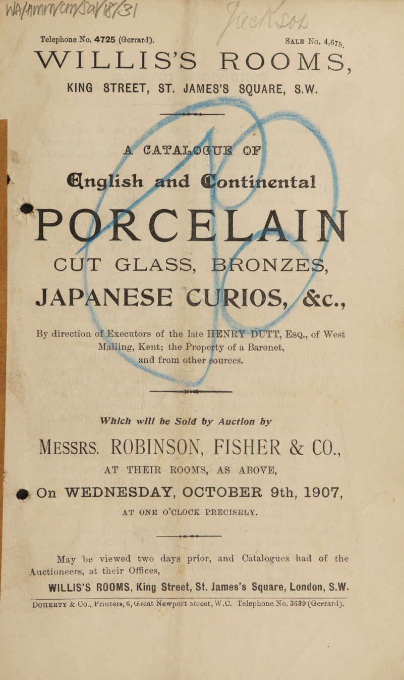 WA nVOnayeZ3 | Telephone No, 4725 (Gerrard), | SALE No, 4,675 a Liilse ROOMS, KING STREET, ST. JAMES’S SQUARE, S.W.    Eng ef ban “POR SOE Y CUT GLASS, B By direction 4 Executors of the late HENRY Dt TT, ' Bsa., of West Malling, Kent; the Proper ty of a Baronet, qygnd from other sources. / tig ah bash 33 g »  Which will be Sold by Auction by MESSRS. ROBINSON, FISHER &amp; C0, AT THEIR ROOMS, AS ABOVE, @ On WEDNESDAY, OCTOBER 9th, 1907, AT ONE O’CLOCK PRECISELY. ee May be viewed two days prior, and Catalogues had of the Auctioneers, at their Offices, WILLIS’S ROOMS, King Street, St. James’s Square, London, S.W. DoHERTY &amp; Co., Printers, 6, Great Newport street, W.C. Telephone No. 3639 (Gerrard),  