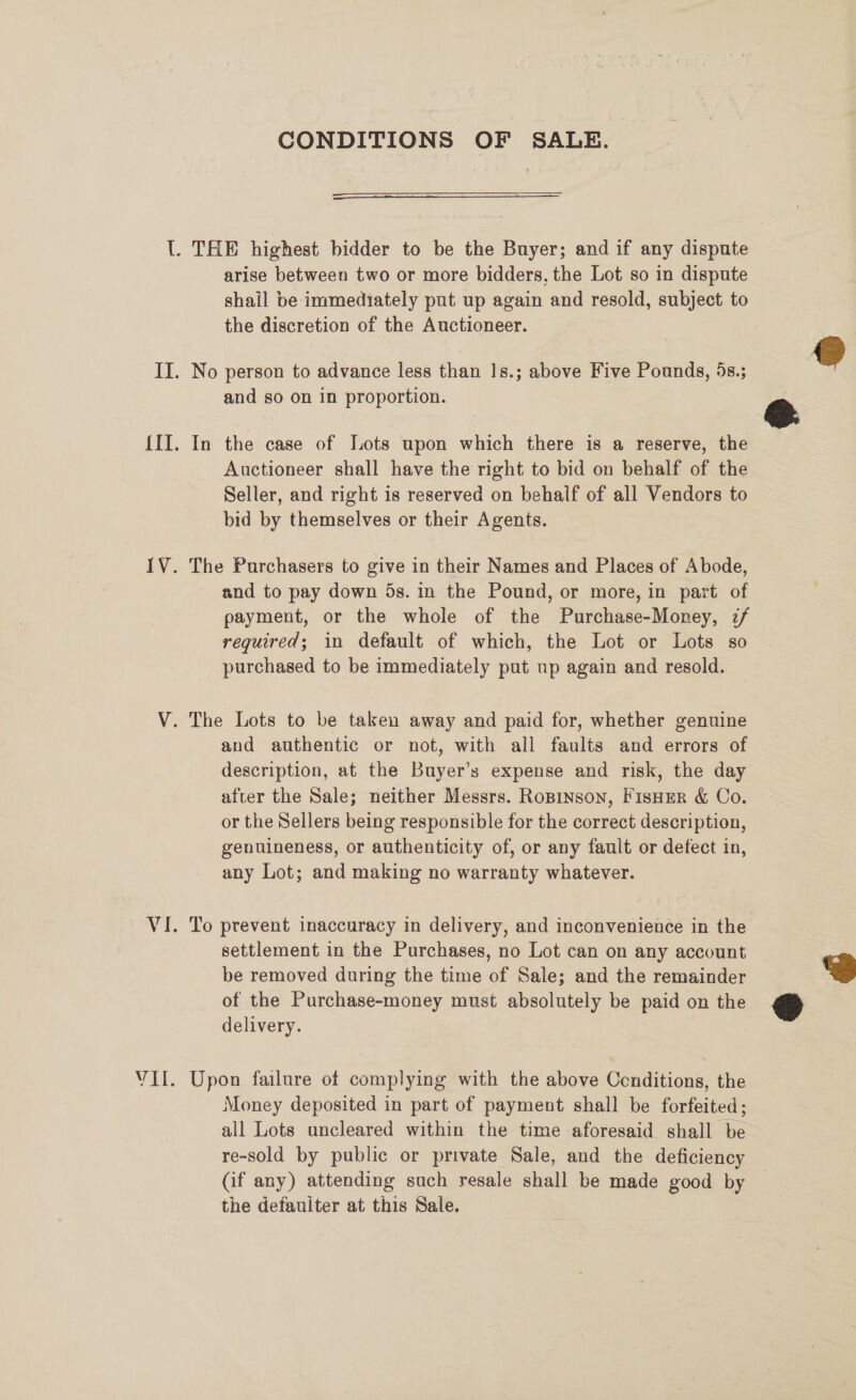 IV. VAL. CONDITIONS OF SALE.  arise between two or more bidders, the Lot so in dispute shail be immediately put up again and resold, subject to the discretion of the Auctioneer. and so on in proportion. In the case of Tots upon which there is a reserve, the Auctioneer shall have the right to bid on behalf of the Seller, and right is reserved on behalf of all Vendors to bid by themselves or their Agents. The Purchasers to give in their Names and Places of Abode, and to pay down 5s. in the Pound, or more, in part of payment, or the whole of the Purchase-Money, 2/ required; in default of which, the Lot or Lots so purchased to be immediately put up again and resold. and authentic or not, with all faults and errors of description, at the Buyer’s expense and risk, the day after the Sale; neither Messrs. Ropinson, FisHeR &amp; Co. or the Sellers being responsible for the correct description, genuineness, or authenticity of, or any fault or defect in, any Lot; and making no warranty whatever. To prevent inaccuracy in delivery, and inconvenience in the settlement in the Purchases, no Lot can on any account be removed during the time of Sale; and the remainder of the Purchase-money must absolutely be paid on the delivery. | Upon failure of complying with the above Cenditions, the Money deposited in part of payment shall be forfeited; all Lots uncleared within the time aforesaid shall be re-sold by public or private Sale, and the deficiency (if any) attending such resale shall be made good by the defauiter at this Sale.  