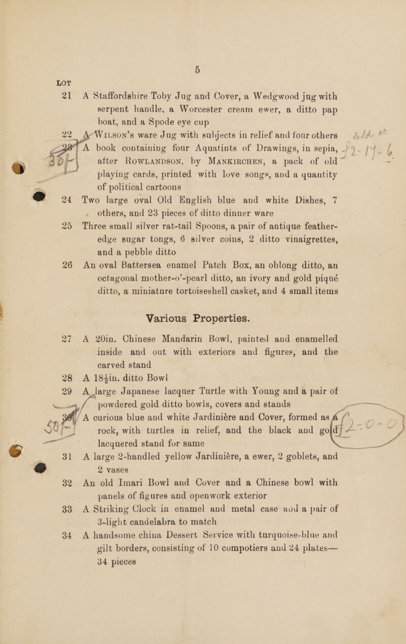 oF o 21  29 26 28 29 a Jl 32 33 34 A Staffordshire Toby Jug and Cover, a Wedgwood jug with serpent handle, a Worcester cream ewer, a ditto pap boat, and a Spode eye cup ) } ¢ Va aay after Row1Lanpson, by ManxrroHen, a pack of old Yee playing cards, printed with love songs, avd a quantity of political cartoons Two large oval Old English blue and white Dishes, 7 others, and 23 pieces of ditto dinner ware Three small silver rat-tail Spoons, a pair of antique feather- edge sugar tongs, 6 silver coins, 2 ditto vinaigrettes, and a pebble ditto An oval Battersea enamel Patch Box, an oblong ditto, an octagonal mother-o’-pear! ditto, an ivory and gold piqué ditto, a miniature tortoiseshell casket, and 4 small items Various Properties. A 20in. Chinese Mandarin Bowl, painted and enamelled inside and out with exteriors and fiyures, and the carved stand | A 184in. ditto Bowl A large Japanese lacquer Turtle with Young and a pair of powdered gold ditto bowls, covers and stands ? ‘A curious blue and white J ardiniére and Cover, formed as fe  laenaieee stund for same A large 2-handled yellow Jardiniére, a ewer, 2 goblets, and. 2 vases An old Imari Bowl and Cover and a Chinese bowl with panels of figures and openwork exterior A Striking Clock in enamel and metal case aud a pair of 3-light candelabra to match A handsome china Dessert Service with tarquoise-blue and gilt borders, consisting of 10 compotiers and 24 plates— 34 pieces