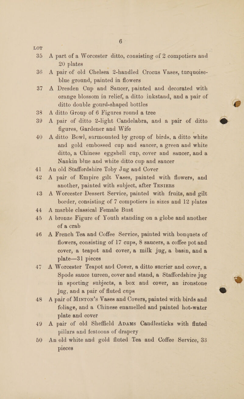 48 49 50 6 A part of a Worcester ditto, consisting of 2 compotiers and 20 plates A pair of old Chelsea 2-handled Crocus Vases, turg uoise- blue ground, painted in flowers A Dresden Cup and Saucer, painted and decorated with orange blossom in relief, a ditto inkstand, and a pair of ditto double gourd-shaped bottles A ditto Group of 6 Figures round a tree A pair of ditto 2-light Candelabra, and a pair of ditto figures, Gardener and Wife A ditto Bowl, sarmounted by group of birds, a ditto white and gold embossed cup and saucer, a green and white ditto, a Chinese eggshell cup, cover and saucer, and a Nankin blue and white ditto cup and saucer An old Staffordshire Toby Jug and Cover another, painted with subject, after TENIERS A Worcester Dessert Service, painted with fruits, and gilt border, consisting of 7 compotiers in sizes and 12 plates A marble classical Female Bust A bronze Figure of Youth standing on a globe and another of a crab | A French Tea and Coffee Service, painted with bouquets of flowers, consisting of 17 cups, 8 saucers, a coffee pot and cover, a teapot and cover,a milk jug,a basin, anda plate—31 pieces A Worcester Teapot and Cover, a ditto sucrier and cover, a Spode sauce tureen, cover and stand, a Staffordshire jug in sporting subjects, a box and cover, an ironstone jug, and a pair of fluted cups A pair of Minron’s Vases and Covers, painted with birds and foliage, and a Chinese enamelled and painted hot-water plate and cover A pair of old Sheffield Apams Candlesticks with fluted. pillars and festoons of drapery An old white and gold fluted Tea and Coffee Service, 33 pleces  