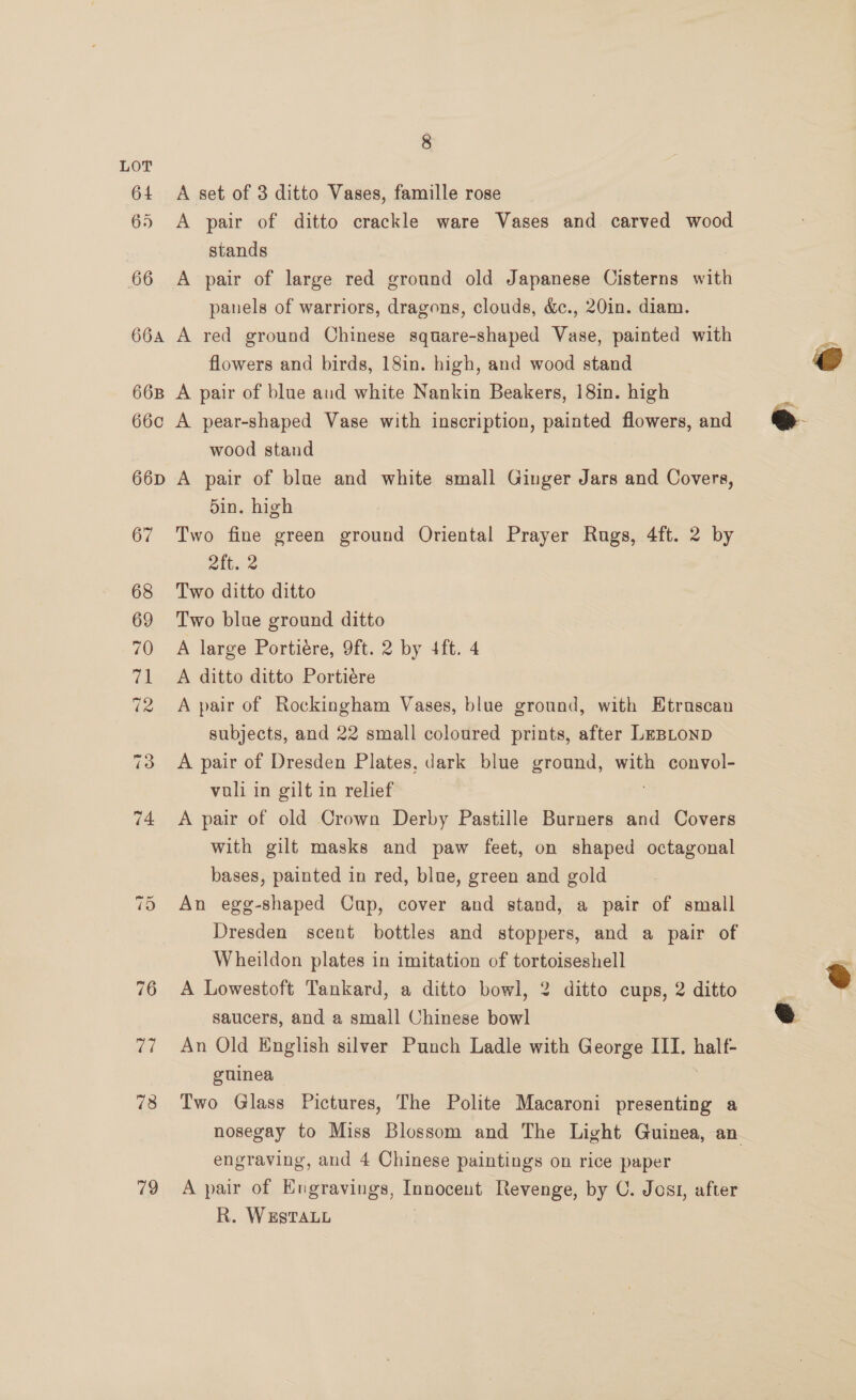 ~} Or 76 aad 78 79 8 A set of 3 ditto Vases, famille rose A pair of ditto crackle ware Vases and carved wood stands A pair of large red ground old Japanese Cisterns with panels of warriors, dragons, clouds, &amp;c., 20in. diam. A red ground Chinese square-shaped Vase, painted with flowers and birds, 18in. high, and wood stand A pair of blue aud white Nankin Beakers, 18in. high A pear-shaped Vase with inscription, painted flowers, and wood stand A pair of blue and white small Ginger Jars and Covers, din. high Two fine green ground Oriental Prayer Rugs, 4ft. 2 by 4 Two ditto ditto Two blue ground ditto A large Portiere, 9ft. 2 by 4ft. 4 A ditto ditto Portiére A pair of Rockingham Vases, blue ground, with Etruscan subjects, and 22 small coloured prints, after LeBLonp A pair of Dresden Plates, dark blue ground, with convol- vuli in gilt in relief | , A pair of old Crown Derby Pastille Burners and Covers with gilt masks and paw feet, on shaped octagonal bases, painted in red, blue, green and gold An egg-shaped Cup, cover and stand, a pair of small Dresden scent bottles and stoppers, and a pair of Wheildon plates in imitation of tortoiseshell A Lowestoft Tankard, a ditto bowl, 2 ditto cups, 2 ditto saucers, and a small Chinese bowl An Old English silver Punch Ladle with George III. half- guinea | Two Glass Pictures, The Polite Macaroni presenting a engraving, and 4 Chinese paintings on rice paper A pair of EKngravings, Innocent Revenge, by C. Josi, after R. WESTALL e  